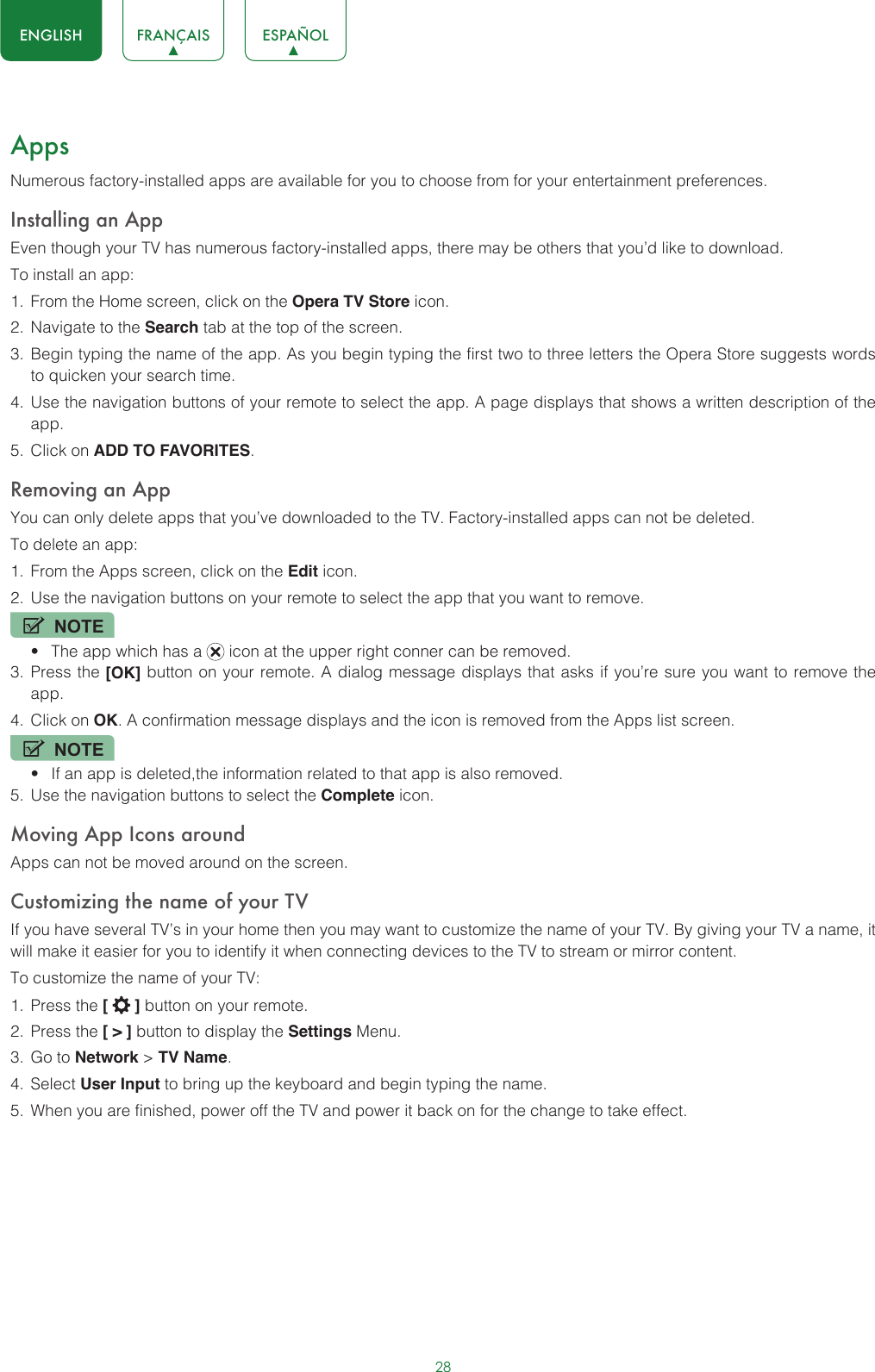 28ENGLISH FRANÇAIS ESPAÑOLAppsNumerous factory-installed apps are available for you to choose from for your entertainment preferences.Installing an AppEven though your TV has numerous factory-installed apps, there may be others that you’d like to download.To install an app:1.  From the Home screen, click on the Opera TV Store icon.2.  Navigate to the Search tab at the top of the screen.3.  Begin typing the name of the app. As you begin typing the first two to three letters the Opera Store suggests words to quicken your search time.4.  Use the navigation buttons of your remote to select the app. A page displays that shows a written description of the app.5.  Click on ADD TO FAVORITES.Removing an AppYou can only delete apps that you’ve downloaded to the TV. Factory-installed apps can not be deleted.To delete an app:1.  From the Apps screen, click on the Edit icon.2.  Use the navigation buttons on your remote to select the app that you want to remove. NOTE• The app which has a   icon at the upper right conner can be removed.3.  Press the [OK] button on your remote. A dialog message displays that asks if you’re sure you want to remove the app.4.  Click on OK. A confirmation message displays and the icon is removed from the Apps list screen.NOTE• If an app is deleted,the information related to that app is also removed.5.  Use the navigation buttons to select the Complete icon.Moving App Icons aroundApps can not be moved around on the screen.Customizing the name of your TVIf you have several TV’s in your home then you may want to customize the name of your TV. By giving your TV a name, it will make it easier for you to identify it when connecting devices to the TV to stream or mirror content.To customize the name of your TV: 1.  Press the [   ] button on your remote.2.  Press the [ &gt; ] button to display the Settings Menu.3.  Go to Network &gt; TV Name.4.  Select User Input to bring up the keyboard and begin typing the name.5.  When you are finished, power off the TV and power it back on for the change to take effect. 