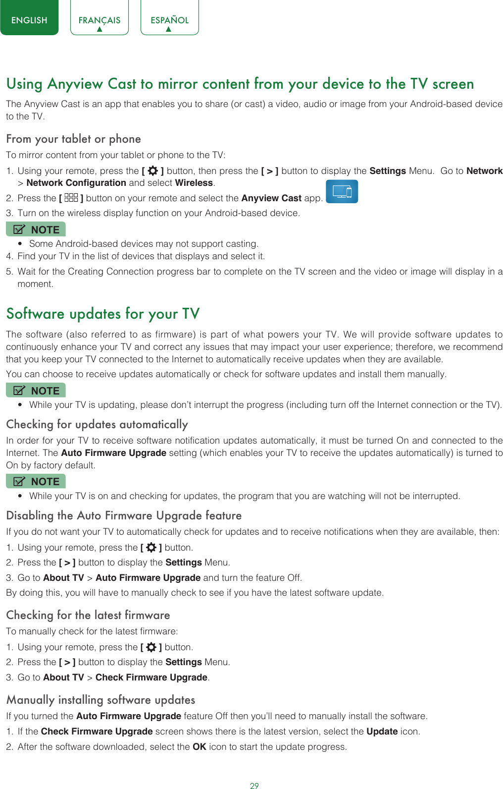 29ENGLISH FRANÇAIS ESPAÑOLUsing Anyview Cast to mirror content from your device to the TV screenThe Anyview Cast is an app that enables you to share (or cast) a video, audio or image from your Android-based device to the TV.From your tablet or phoneTo mirror content from your tablet or phone to the TV:1.  Using your remote, press the [   ] button, then press the [ &gt; ] button to display the Settings Menu.  Go to Network &gt; Network Configuration and select Wireless.2.  Press the [   ] button on your remote and select the Anyview Cast app. 3.  Turn on the wireless display function on your Android-based device.NOTE• Some Android-based devices may not support casting.4.  Find your TV in the list of devices that displays and select it.5.  Wait for the Creating Connection progress bar to complete on the TV screen and the video or image will display in a moment.Software updates for your TVThe software (also referred to as firmware) is part of what powers your TV. We will provide software updates to continuously enhance your TV and correct any issues that may impact your user experience; therefore, we recommend that you keep your TV connected to the Internet to automatically receive updates when they are available.You can choose to receive updates automatically or check for software updates and install them manually.NOTE• While your TV is updating, please don’t interrupt the progress (including turn off the Internet connection or the TV).Checking for updates automaticallyIn order for your TV to receive software notification updates automatically, it must be turned On and connected to the Internet. The Auto Firmware Upgrade setting (which enables your TV to receive the updates automatically) is turned to On by factory default. NOTE• While your TV is on and checking for updates, the program that you are watching will not be interrupted.Disabling the Auto Firmware Upgrade featureIf you do not want your TV to automatically check for updates and to receive notifications when they are available, then:1.  Using your remote, press the [   ] button.2.  Press the [ &gt; ] button to display the Settings Menu.3.  Go to About TV &gt; Auto Firmware Upgrade and turn the feature Off.By doing this, you will have to manually check to see if you have the latest software update.Checking for the latest firmwareTo manually check for the latest firmware:1.  Using your remote, press the [   ] button.2.  Press the [ &gt; ] button to display the Settings Menu.3.  Go to About TV &gt; Check Firmware Upgrade.Manually installing software updatesIf you turned the Auto Firmware Upgrade feature Off then you’ll need to manually install the software.1.  If the Check Firmware Upgrade screen shows there is the latest version, select the Update icon.2.  After the software downloaded, select the OK icon to start the update progress.