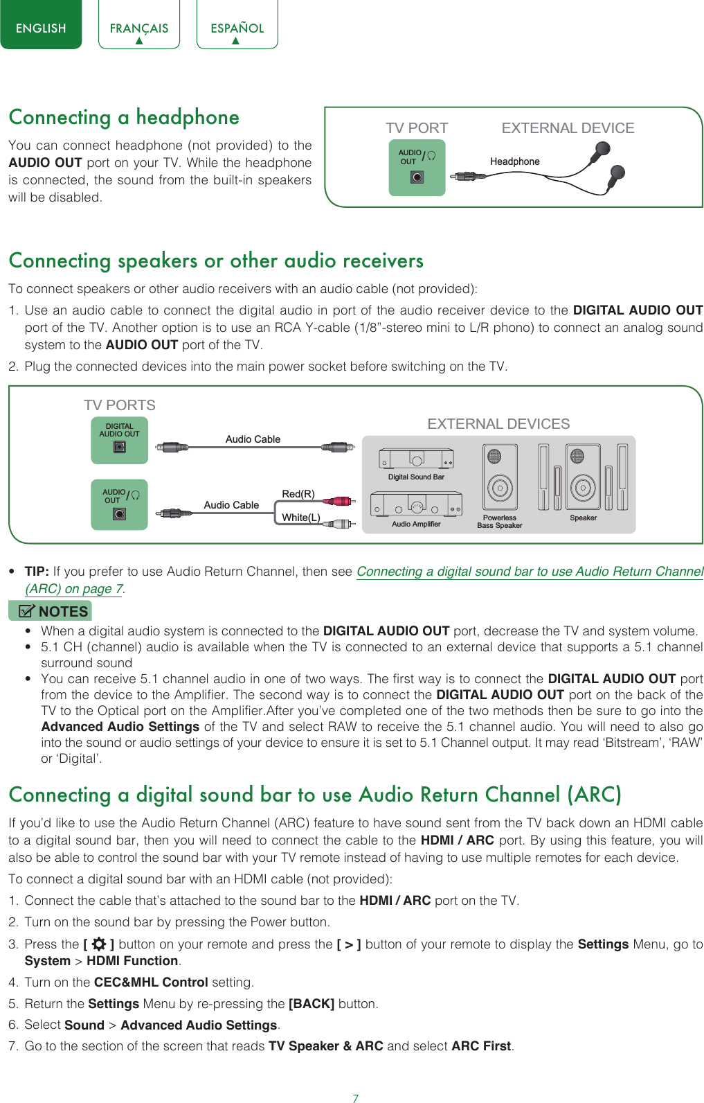 7ENGLISH FRANÇAIS ESPAÑOLConnecting a headphoneYou can connect headphone (not provided) to the AUDIO OUT port on your TV. While the headphone is connected, the sound from the built-in speakers will be disabled.Connecting speakers or other audio receiversTo connect speakers or other audio receivers with an audio cable (not provided):1.  Use an audio cable to connect the digital audio in port of the audio receiver device to the DIGITAL AUDIO OUT port of the TV. Another option is to use an RCA Y-cable (1/8”-stereo mini to L/R phono) to connect an analog sound system to the AUDIO OUT port of the TV.2.  Plug the connected devices into the main power socket before switching on the TV.• TIP: If you prefer to use Audio Return Channel, then see Connecting a digital sound bar to use Audio Return Channel (ARC) on page 7.NOTES• When a digital audio system is connected to the DIGITAL AUDIO OUT port, decrease the TV and system volume. • 5.1 CH (channel) audio is available when the TV is connected to an external device that supports a 5.1 channel surround sound • You can receive 5.1 channel audio in one of two ways. The first way is to connect the DIGITAL AUDIO OUT port from the device to the Amplifier. The second way is to connect the DIGITAL AUDIO OUT port on the back of the TV to the Optical port on the Amplifier.After you’ve completed one of the two methods then be sure to go into the Advanced Audio Settings of the TV and select RAW to receive the 5.1 channel audio. You will need to also go into the sound or audio settings of your device to ensure it is set to 5.1 Channel output. It may read ‘Bitstream’, ‘RAW’ or ‘Digital’.Connecting a digital sound bar to use Audio Return Channel (ARC)If you’d like to use the Audio Return Channel (ARC) feature to have sound sent from the TV back down an HDMI cable to a digital sound bar, then you will need to connect the cable to the HDMI / ARC port. By using this feature, you will also be able to control the sound bar with your TV remote instead of having to use multiple remotes for each device. To connect a digital sound bar with an HDMI cable (not provided):1.  Connect the cable that’s attached to the sound bar to the HDMI / ARC port on the TV.2.  Turn on the sound bar by pressing the Power button.3.  Press the [   ] button on your remote and press the [ &gt; ] button of your remote to display the Settings Menu, go to System &gt; HDMI Function.4.  Turn on the CEC&amp;MHL Control setting.5.  Return the Settings Menu by re-pressing the [BACK] button.6.  Select Sound &gt; Advanced Audio Settings.7.  Go to the section of the screen that reads TV Speaker &amp; ARC and select ARC First.       /AUDIO OUTTV PORT EXTERNAL DEVICEHeadphone EXTERNAL DEVICESPowerless Bass Speaker SpeakerDigital Sound BarAudio AmplifierDIGITALAUDIO OUT       TV PORTSAudio Cable White(L)Red(R)Audio Cable /AUDIO OUT