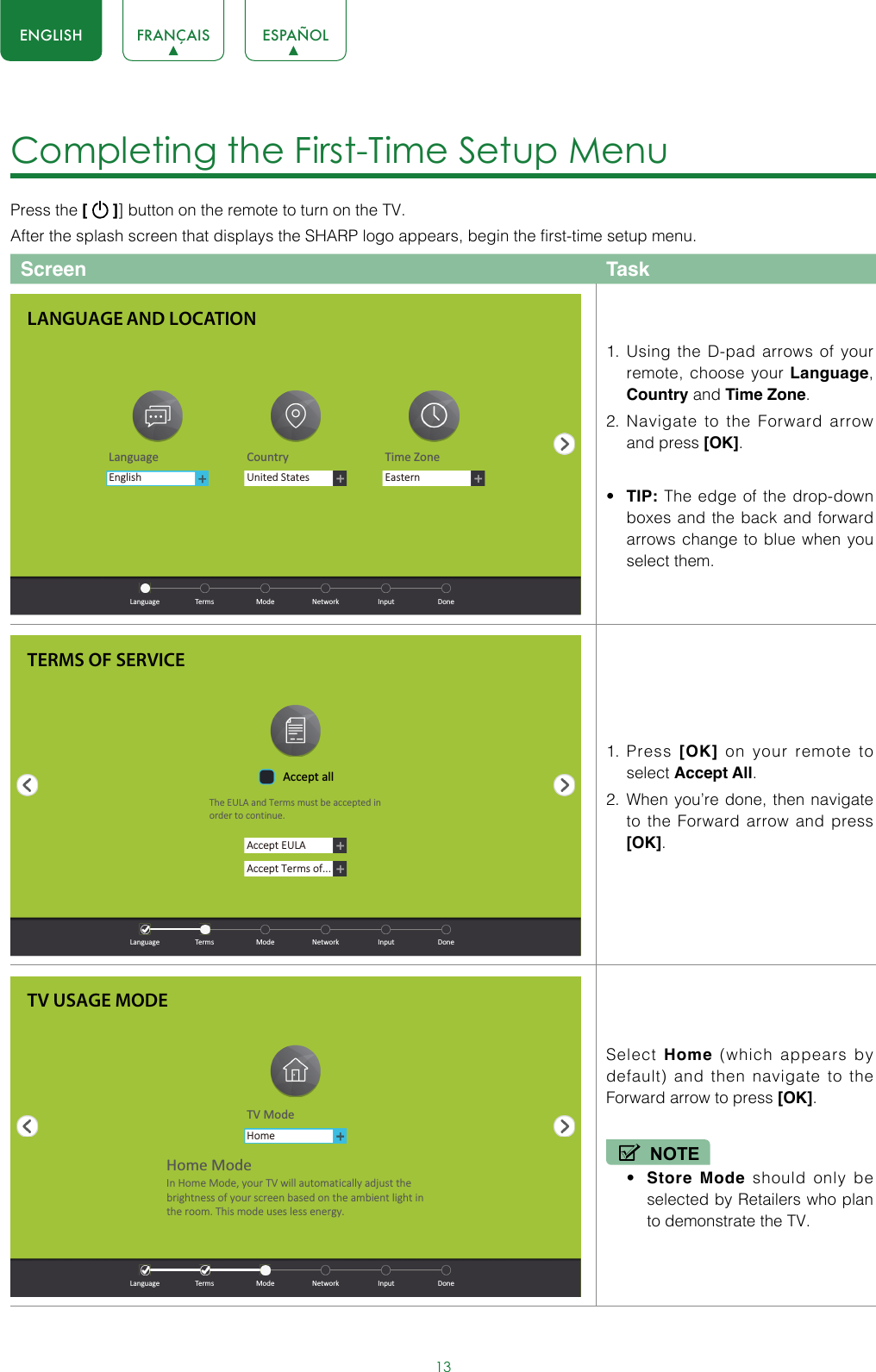 13ENGLISH FRANÇAIS ESPAÑOLCompleting the First-Time Setup Menu Press the [   ]] button on the remote to turn on the TV. After the splash screen that displays the SHARP logo appears, begin the first-time setup menu.Screen Task1.  Using the D-pad arrows of your remote, choose your Language, Country and Time Zone. 2.  Navigate to the Forward arrow and press [OK].• TIP: The edge of the drop-down boxes and the back and forward arrows change to blue when you select them.1.  Press  [OK] on your remote to select Accept All. 2.  When you’re done, then navigate to the Forward arrow and press [OK]. Select  Home (which appears by default) and then navigate to the Forward arrow to press [OK].NOTE• Store Mode should only be selected by Retailers who plan to demonstrate the TV.LANGUAGE AND LOCATIONLanguage Country Time ZoneUnited StatesEasternEnglish  Language  Terms  Mode  Network  Input  DoneTERMS OF SERVICEAccept EULAAccept Terms of...Accept allThe EULA and Terms must be accepted in order to cont inue.  Language  Terms  Mode  Network  Input  DoneTV USAGE MODETV ModeHomeHome ModeIn Home Mode, your TV will automat ically adjust the brightness of your screen based on the ambient light in the room. This mode uses less energy.  Language  Terms  Mode  Network  Input  Done