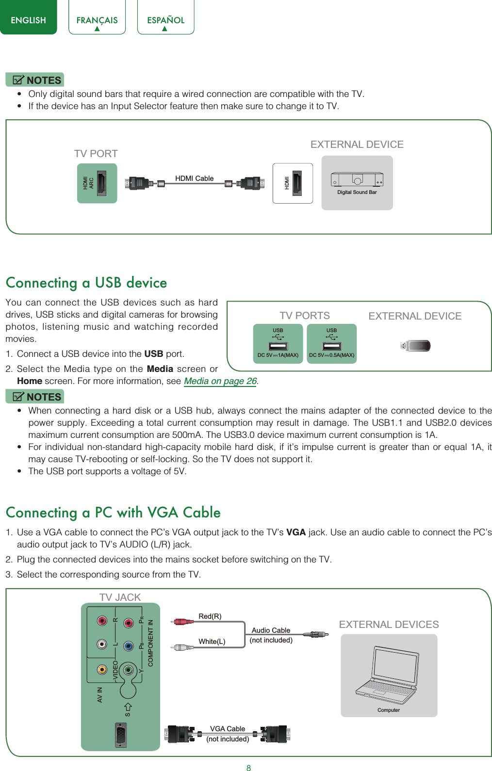 8ENGLISH FRANÇAIS ESPAÑOLNOTESt Only digital sound bars that require a wired connection are compatible with the TV.t If the device has an Input Selector feature then make sure to change it to TV.Connecting a USB deviceYou can connect the USB devices such as hard drives, USB sticks and digital cameras for browsing photos, listening music and watching recorded movies.1. Connect a USB device into the USB port.2. Select the Media type on the Media screen or Home screen. For more information, see Media on page 26.NOTESt When connecting a hard disk or a USB hub, always connect the mains adapter of the connected device to the power supply. Exceeding a total current consumption may result in damage. The USB1.1 and USB2.0 devices maximum current consumption are 500mA. The USB3.0 device maximum current consumption is 1A.t For individual non-standard high-capacity mobile hard disk, if it’s impulse current is greater than or equal 1A, it may cause TV-rebooting or self-locking. So the TV does not support it.t The USB port supports a voltage of 5V.Connecting a PC with VGA Cable1. Use a VGA cable to connect the PC’s VGA output jack to the TV’s VGA jack. Use an audio cable to connect the PC’s audio output jack to TV’s AUDIO (L/R) jack. 2. Plug the connected devices into the mains socket before switching on the TV. 3. Select the corresponding source from the TV. EXTERNAL DEVICESComputerTV JACKAudio Cable(not included)VGA Cable (not included)AV INCOMPONENT INSVIDEO LYPBPRRWhite(L)Red(R)HDMIARCHDMIEXTERNAL DEVICETV PORTHDMI Cable Digital Sound BarTV PORTS EXTERNAL DEVICEUSBDC 5V   1A(MAX)USBDC 5V   0.5A(MAX)