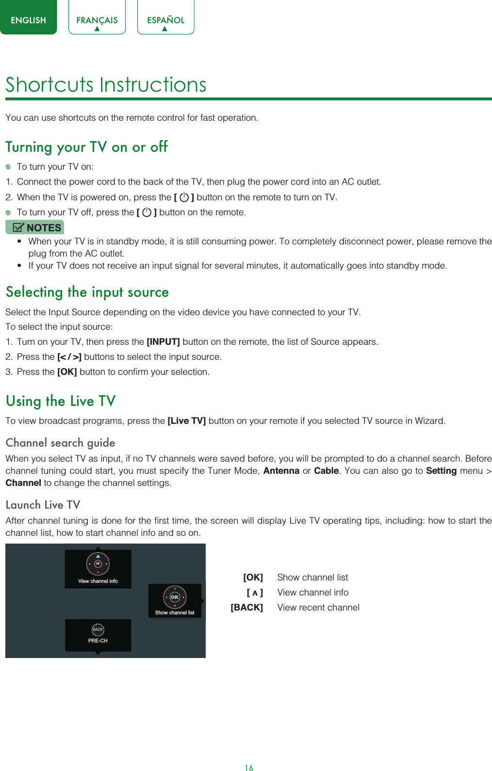 16ENGLISH FRANÇAIS ESPAÑOLShortcuts InstructionsYou can use shortcuts on the remote control for fast operation. Turning your TV on or offTo turn your TV on:1. Connect the power cord to the back of the TV, then plug the power cord into an AC outlet.2. When the TV is powered on, press the [   ] button on the remote to turn on TV.To turn your TV off, press the [   ] button on the remote.NOTESt When your TV is in standby mode, it is still consuming power. To completely disconnect power, please remove the  plug from the AC outlet.t If your TV does not receive an input signal for several minutes, it automatically goes into standby mode.Selecting the input sourceSelect the Input Source depending on the video device you have connected to your TV.To select the input source:1. Turn on your TV, then press the [INPUT] button on the remote, the list of Source appears.2. Press the [&lt; / &gt;] buttons to select the input source.3. Press the [OK] button to confirm your selection.Using the Live TVTo view broadcast programs, press the [Live TV] button on your remote if you selected TV source in Wizard. Channel search guideWhen you select TV as input, if no TV channels were saved before, you will be prompted to do a channel search. Before channel tuning could start, you must specify the Tuner Mode, Antenna or Cable. You can also go to Setting menu &gt; Channel to change the channel settings.Launch Live TVAfter channel tuning is done for the first time, the screen will display Live TV operating tips, including: how to start the channel list, how to start channel info and so on.[OK] Show channel list[v]View channel info[BACK] View recent channelView channel infoPRE-CHShow channel listOKOKBACK