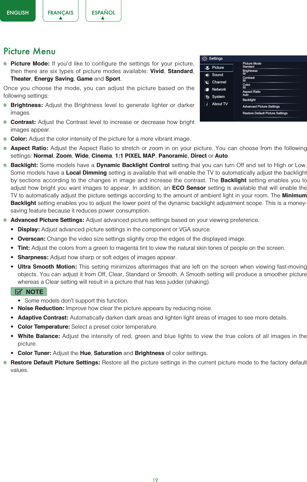 19ENGLISH FRANÇAIS ESPAÑOLPicture MenuPicture Mode: If you’d like to configure the settings for your picture, then there are six types of picture modes available: Vivid,Standard,Theater,Energy Saving,Game and Sport.Once you choose the mode, you can adjust the picture based on the following settings:Brightness: Adjust the Brightness level to generate lighter or darker images.Contrast: Adjust the Contrast level to increase or decrease how bright images appear.Color: Adjust the color intensity of the picture for a more vibrant image.Aspect Ratio: Adjust the Aspect Ratio to stretch or zoom in on your picture. You can choose from the following settings: Normal,Zoom,Wide,Cinema,1:1 PIXEL MAP,Panoramic,Direct or Auto.Backlight: Some models have a Dynamic Backlight Control setting that you can turn Off and set to High or Low. Some models have a Local Dimming setting is available that will enable the TV to automatically adjust the backlight by sections according to the changes in image and increase the contrast. The Backlight setting enables you to adjust how bright you want images to appear. In addition, an ECO Sensor setting is available that will enable the TV to automatically adjust the picture settings according to the amount of ambient light in your room. The MinimumBacklight setting enables you to adjust the lower point of the dynamic backlight adjustment scope. This is a money-saving feature because it reduces power consumption.Advanced Picture Settings: Adjust advanced picture settings based on your viewing preference.t Display: Adjust advanced picture settings in the component or VGA source.t Overscan: Change the video size settings slightly crop the edges of the displayed image.t Tint: Adjust the colors from a green to magenta tint to view the natural skin tones of people on the screen.t Sharpness: Adjust how sharp or soft edges of images appear.t Ultra Smooth Motion: This setting minimizes afterimages that are left on the screen when viewing fast-moving objects. You can adjust it from Off, Clear, Standard or Smooth. A Smooth setting will produce a smoother picture whereas a Clear setting will result in a picture that has less judder (shaking). NOTEt Some models don’t support this function.t Noise Reduction: Improve how clear the picture appears by reducing noise.t Adaptive Contrast: Automatically darken dark areas and lighten light areas of images to see more details.t Color Temperature: Select a preset color temperature.t White Balance: Adjust the intensity of red, green and blue lights to view the true colors of all images in the picture.t Color Tuner: Adjust the Hue,Saturation and Brightness of color settings.Restore Default Picture Settings: Restore all the picture settings in the current picture mode to the factory default values.SettingsPictureSoundChannelNetworkSystemAbout TVPicture ModeStandardBrightness50Contrast50Color50Aspect RatioAutoBacklightAdvanced Picture SettingsRestore Default Picture Settings