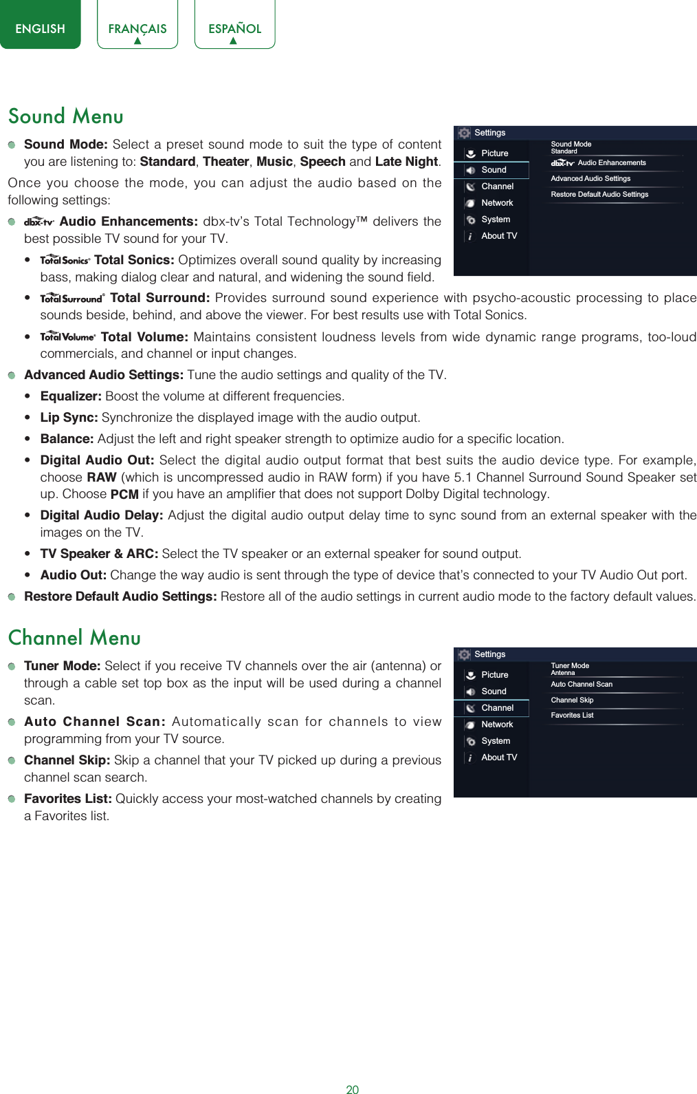 20ENGLISH FRANÇAIS ESPAÑOLSound MenuSound Mode: Select a preset sound mode to suit the type of content you are listening to: Standard,Theater,Music,Speech and Late Night.Once you choose the mode, you can adjust the audio based on the following settings:Audio Enhancements: dbx-tv’s Total Technology™ delivers the best possible TV sound for your TV.t Total Sonics: Optimizes overall sound quality by increasing bass, making dialog clear and natural, and widening the sound field. t Total Surround: Provides surround sound experience with psycho-acoustic processing to place sounds beside, behind, and above the viewer. For best results use with Total Sonics. t Total Volume: Maintains consistent loudness levels from wide dynamic range programs, too-loud commercials, and channel or input changes. Advanced Audio Settings: Tune the audio settings and quality of the TV.t Equalizer: Boost the volume at different frequencies.t Lip Sync: Synchronize the displayed image with the audio output.t Balance: Adjust the left and right speaker strength to optimize audio for a specific location.t Digital Audio Out: Select the digital audio output format that best suits the audio device type. For example, choose RAW (which is uncompressed audio in RAW form) if you have 5.1 Channel Surround Sound Speaker set up. Choose PCM if you have an amplifier that does not support Dolby Digital technology.t Digital Audio Delay: Adjust the digital audio output delay time to sync sound from an external speaker with the images on the TV.t TV Speaker &amp; ARC: Select the TV speaker or an external speaker for sound output.t Audio Out: Change the way audio is sent through the type of device that’s connected to your TV Audio Out port. Restore Default Audio Settings: Restore all of the audio settings in current audio mode to the factory default values.Channel MenuTuner Mode: Select if you receive TV channels over the air (antenna) or through a cable set top box as the input will be used during a channel scan.Auto Channel Scan: Automatically scan for channels to view programming from your TV source.Channel Skip: Skip a channel that your TV picked up during a previous channel scan search.Favorites List: Quickly access your most-watched channels by creating a Favorites list.SettingsPictureSoundChannelNetworkSystemAbout TVSound ModeStandardAudio EnhancementsAdvanced Audio SettingsRestore Default Audio SettingsSettingsPictureSoundChannelNetworkSystemAbout TVTuner ModeAntennaAuto Channel ScanChannel SkipFavorites List