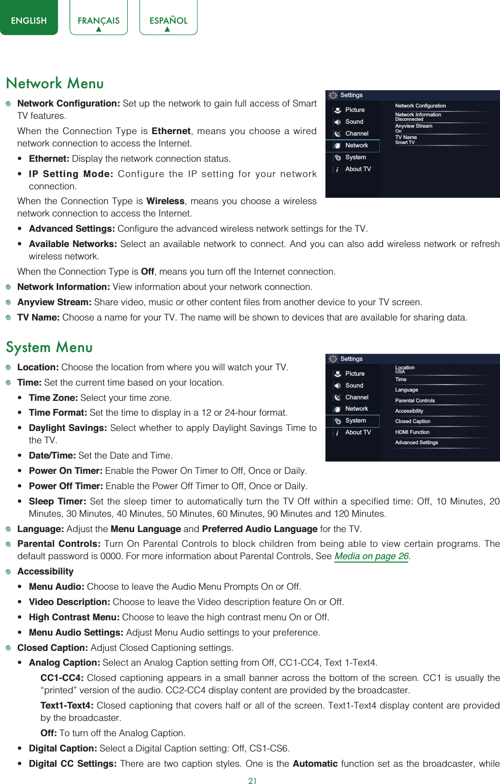 21ENGLISH FRANÇAIS ESPAÑOLNetwork MenuNetwork Configuration: Set up the network to gain full access of Smart TV features.When the Connection Type is Ethernet, means you choose a wired network connection to access the Internet.t Ethernet: Display the network connection status.t IP Setting Mode: Configure the IP setting for your network connection.When the Connection Type is Wireless, means you choose a wireless network connection to access the Internet.t Advanced Settings: Configure the advanced wireless network settings for the TV. t Available Networks: Select an available network to connect. And you can also add wireless network or refresh wireless network.When the Connection Type is Off, means you turn off the Internet connection.Network Information: View information about your network connection.Anyview Stream: Share video, music or other content files from another device to your TV screen.TV Name: Choose a name for your TV. The name will be shown to devices that are available for sharing data.System MenuLocation: Choose the location from where you will watch your TV. Time: Set the current time based on your location.t Time Zone: Select your time zone.t Time Format: Set the time to display in a 12 or 24-hour format.t Daylight Savings: Select whether to apply Daylight Savings Time to the TV.t Date/Time: Set the Date and Time.t Power On Timer: Enable the Power On Timer to Off, Once or Daily.t Power Off Timer: Enable the Power Off Timer to Off, Once or Daily.t Sleep Timer: Set the sleep timer to automatically turn the TV Off within a specified time: Off, 10 Minutes, 20 Minutes, 30 Minutes, 40 Minutes, 50 Minutes, 60 Minutes, 90 Minutes and 120 Minutes.Language: Adjust the Menu Language and Preferred Audio Language for the TV.Parental Controls: Turn On Parental Controls to block children from being able to view certain programs. The default password is 0000. For more information about Parental Controls, See Media on page 26.Accessibilityt Menu Audio: Choose to leave the Audio Menu Prompts On or Off.t Video Description: Choose to leave the Video description feature On or Off.t High Contrast Menu: Choose to leave the high contrast menu On or Off.t Menu Audio Settings: Adjust Menu Audio settings to your preference. Closed Caption: Adjust Closed Captioning settings.t Analog Caption: Select an Analog Caption setting from Off, CC1-CC4, Text 1-Text4.CC1-CC4: Closed captioning appears in a small banner across the bottom of the screen. CC1 is usually the “printed” version of the audio. CC2-CC4 display content are provided by the broadcaster.Text1-Text4: Closed captioning that covers half or all of the screen. Text1-Text4 display content are provided by the broadcaster.Off: To turn off the Analog Caption.t Digital Caption: Select a Digital Caption setting: Off, CS1-CS6.t Digital CC Settings: There are two caption styles. One is the Automatic function set as the broadcaster, while SettingsPictureSoundChannelNetworkSystemAbout TV1HWZRUN&amp;RQ¿JXUDWLRQNetwork InformationDisconnectedAnyview StreamOnTV NameSmart TVSettingsPictureSoundChannelNetworkSystemAbout TVLocationUSATimeLanguageParental ControlsAccessibilityClosed CaptionHDMI FunctionAdvanced Settings
