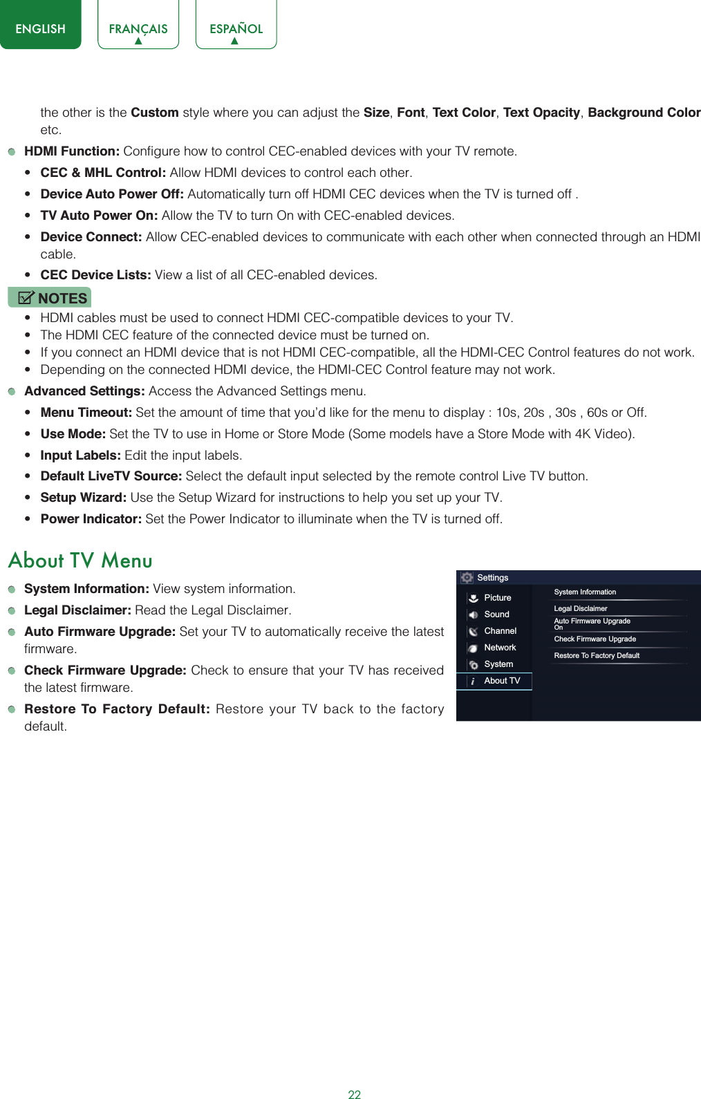 22ENGLISH FRANÇAIS ESPAÑOLthe other is the Custom style where you can adjust the Size,Font,Text Color,Text Opacity,Background Coloretc.HDMI Function: Configure how to control CEC-enabled devices with your TV remote.t CEC &amp; MHL Control: Allow HDMI devices to control each other. t Device Auto Power Off: Automatically turn off HDMI CEC devices when the TV is turned off .t TV Auto Power On: Allow the TV to turn On with CEC-enabled devices.t Device Connect: Allow CEC-enabled devices to communicate with each other when connected through an HDMI cable.t CEC Device Lists: View a list of all CEC-enabled devices.NOTESt HDMI cables must be used to connect HDMI CEC-compatible devices to your TV.t The HDMI CEC feature of the connected device must be turned on.t If you connect an HDMI device that is not HDMI CEC-compatible, all the HDMI-CEC Control features do not work.t Depending on the connected HDMI device, the HDMI-CEC Control feature may not work.Advanced Settings: Access the Advanced Settings menu.t Menu Timeout: Set the amount of time that you’d like for the menu to display : 10s, 20s , 30s , 60s or Off.t Use Mode: Set the TV to use in Home or Store Mode (Some models have a Store Mode with 4K Video).t Input Labels: Edit the input labels.t Default LiveTV Source: Select the default input selected by the remote control Live TV button.t Setup Wizard: Use the Setup Wizard for instructions to help you set up your TV.t Power Indicator: Set the Power Indicator to illuminate when the TV is turned off.About TV MenuSystem Information: View system information.Legal Disclaimer: Read the Legal Disclaimer.Auto Firmware Upgrade: Set your TV to automatically receive the latest firmware.Check Firmware Upgrade: Check to ensure that your TV has received the latest firmware.Restore To Factory Default: Restore your TV back to the factory default.SettingsPictureSoundChannelNetworkSystemAbout TVSystem InformationLegal DisclaimerAuto Firmware UpgradeOnCheck Firmware UpgradeRestore To Factory Default