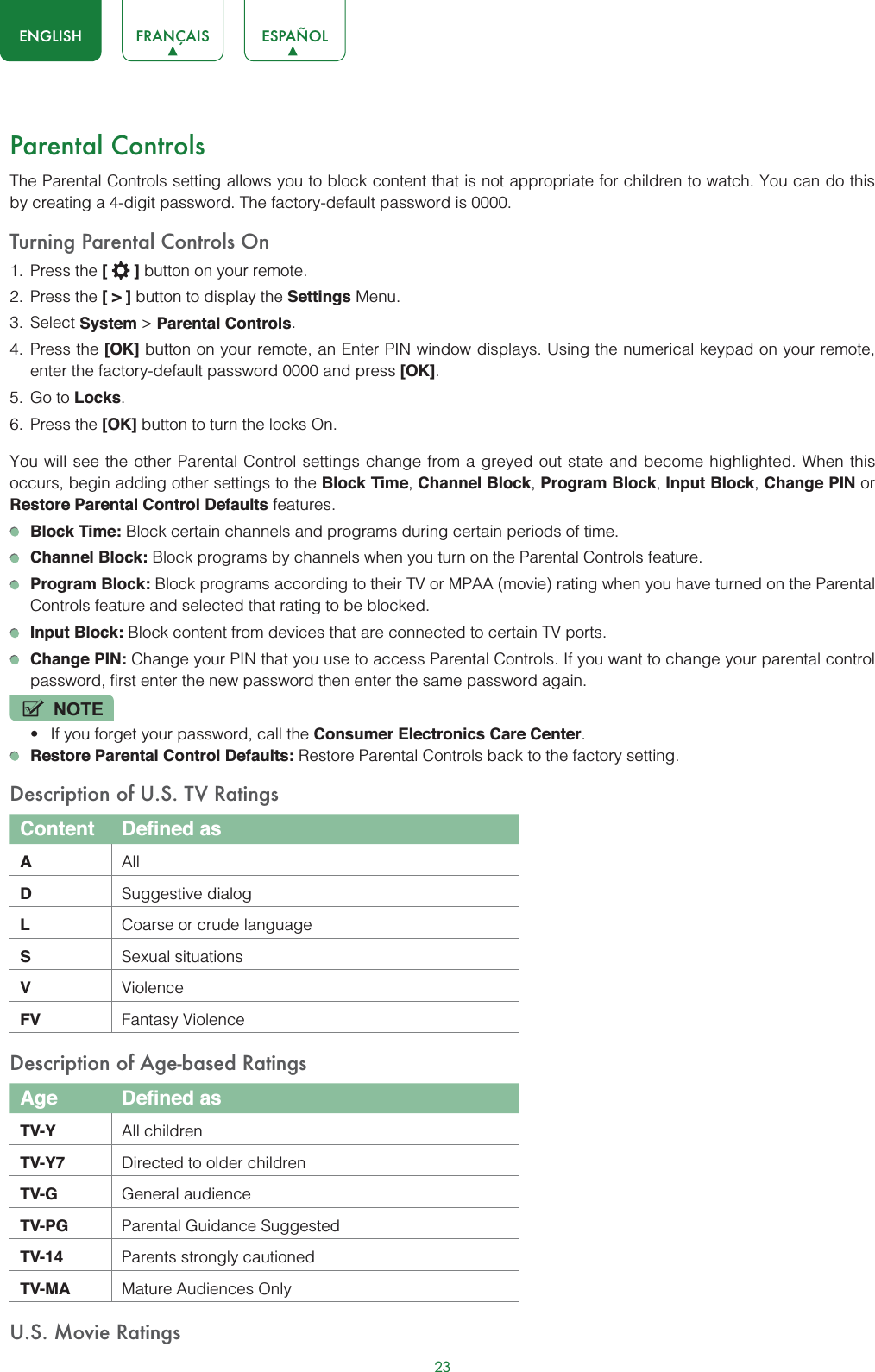 23ENGLISH FRANÇAIS ESPAÑOLParental ControlsThe Parental Controls setting allows you to block content that is not appropriate for children to watch. You can do this by creating a 4-digit password. The factory-default password is 0000.Turning Parental Controls On1. Press the [] button on your remote.2. Press the [&gt;] button to display the Settings Menu. 3. Select System &gt; Parental Controls.4. Press the [OK] button on your remote, an Enter PIN window displays. Using the numerical keypad on your remote, enter the factory-default password 0000 and press [OK].5. Go to Locks.6. Press the [OK] button to turn the locks On. You will see the other Parental Control settings change from a greyed out state and become highlighted. When this occurs, begin adding other settings to the Block Time,Channel Block,Program Block,Input Block,Change PIN or Restore Parental Control Defaults features.Block Time: Block certain channels and programs during certain periods of time.Channel Block: Block programs by channels when you turn on the Parental Controls feature.Program Block: Block programs according to their TV or MPAA (movie) rating when you have turned on the Parental Controls feature and selected that rating to be blocked.Input Block: Block content from devices that are connected to certain TV ports.Change PIN: Change your PIN that you use to access Parental Controls. If you want to change your parental control password, first enter the new password then enter the same password again.NOTEt If you forget your password, call the Consumer Electronics Care Center.Restore Parental Control Defaults: Restore Parental Controls back to the factory setting.Description of U.S. TV RatingsContent Defined asAAllDSuggestive dialogLCoarse or crude languageSSexual situationsVViolenceFV Fantasy ViolenceDescription of Age-based RatingsAge Defined asTV-Y All childrenTV-Y7 Directed to older childrenTV-G General audienceTV-PG Parental Guidance SuggestedTV-14 Parents strongly cautionedTV-MA Mature Audiences OnlyU.S. Movie Ratings