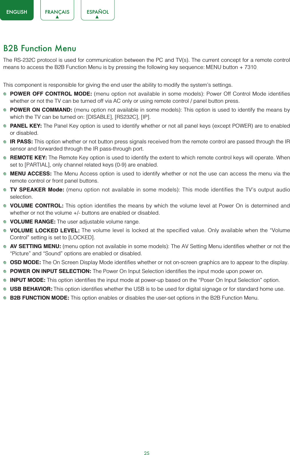 25ENGLISH FRANÇAIS ESPAÑOLB2B Function MenuThe RS-232C protocol is used for communication between the PC and TV(s). The current concept for a remote control means to access the B2B Function Menu is by pressing the following key sequence: MENU button + 7310. This component is responsible for giving the end user the ability to modify the system’s settings. POWER OFF CONTROL MODE: (menu option not available in some models): Power Off Control Mode identifies whether or not the TV can be turned off via AC only or using remote control / panel button press.POWER ON COMMAND: (menu option not available in some models): This option is used to identify the means by which the TV can be turned on: [DISABLE], [RS232C], [IP].PANEL KEY: The Panel Key option is used to identify whether or not all panel keys (except POWER) are to enabled or disabled.IR PASS: This option whether or not button press signals received from the remote control are passed through the IR sensor and forwarded through the IR pass-through port.REMOTE KEY: The Remote Key option is used to identify the extent to which remote control keys will operate. When set to [PARTIAL], only channel related keys (0-9) are enabled.MENU ACCESS: The Menu Access option is used to identify whether or not the use can access the menu via the remote control or front panel buttons.TV SPEAKER Mode: (menu option not available in some models): This mode identifies the TV’s output audio selection.VOLUME CONTROL: This option identifies the means by which the volume level at Power On is determined and whether or not the volume +/- buttons are enabled or disabled.VOLUME RANGE: The user adjustable volume range.VOLUME LOCKED LEVEL: The volume level is locked at the specified value. Only available when the “Volume Control” setting is set to [LOCKED].AV SETTING MENU: (menu option not available in some models): The AV Setting Menu identifies whether or not the “Picture” and “Sound” options are enabled or disabled.OSD MODE: The On Screen Display Mode identifies whether or not on-screen graphics are to appear to the display.POWER ON INPUT SELECTION: The Power On Input Selection identifies the input mode upon power on.INPUT MODE: This option identifies the input mode at power-up based on the “Poser On Input Selection” option.USB BEHAVIOR: This option identifies whether the USB is to be used for digital signage or for standard home use.B2B FUNCTION MODE: This option enables or disables the user-set options in the B2B Function Menu.