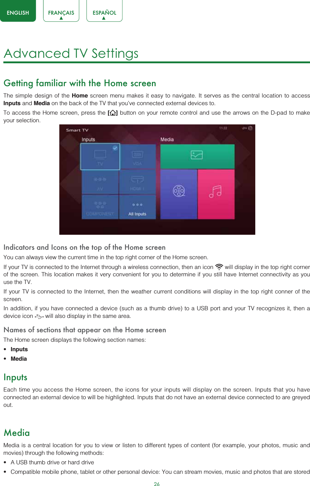 26ENGLISH FRANÇAIS ESPAÑOLAdvanced TV SettingsGetting familiar with the Home screenThe simple design of the Home screen menu makes it easy to navigate. It serves as the central location to access  Inputs and Media on the back of the TV that you’ve connected external devices to.To access the Home screen, press the [] button on your remote control and use the arrows on the D-pad to make your selection.Indicators and Icons on the top of the Home screenYou can always view the current time in the top right corner of the Home screen.If your TV is connected to the Internet through a wireless connection, then an icon   will display in the top right corner of the screen. This location makes it very convenient for you to determine if you still have Internet connectivity as you use the TV. If your TV is connected to the Internet, then the weather current conditions will display in the top right conner of the screen.In addition, if you have connected a device (such as a thumb drive) to a USB port and your TV recognizes it, then a device icon   will also display in the same area.Names of sections that appear on the Home screenThe Home screen displays the following section names:t Inputst MediaInputsEach time you access the Home screen, the icons for your inputs will display on the screen. Inputs that you have connected an external device to will be highlighted. Inputs that do not have an external device connected to are greyed out.MediaMedia is a central location for you to view or listen to different types of content (for example, your photos, music and movies) through the following methods:t A USB thumb drive or hard drivet Compatible mobile phone, tablet or other personal device: You can stream movies, music and photos that are stored 