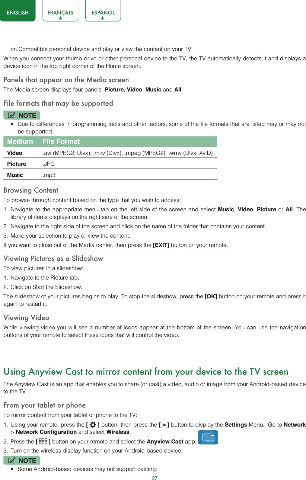 27ENGLISH FRANÇAIS ESPAÑOLon Compatible personal device and play or view the content on your TV.When you connect your thumb drive or other personal device to the TV, the TV automatically detects it and displays a device icon in the top right corner of the Home screen.Panels that appear on the Media screenThe Media screen displays four panels: Picture,Video,Music and All.File formats that may be supportedNOTEt Due to differences in programming tools and other factors, some of the file formats that are listed may or may not be supported.Medium File FormatVideo .avi (MPEG2, Divx), .mkv (Divx), .mpeg (MPEG2), .wmv (Divx, XviD)Picture .JPGMusic .mp3Browsing ContentTo browse through content based on the type that you wish to access:1. Navigate to the appropriate menu tab on the left side of the screen and select Music, Video, Picture or All. The library of items displays on the right side of the screen.2. Navigate to the right side of the screen and click on the name of the folder that contains your content.3. Make your selection to play or view the content.If you want to close out of the Media center, then press the [EXIT] button on your remote.Viewing Pictures as a SlideshowTo view pictures in a slideshow:1. Navigate to the Picture tab.2. Click on Start the Slideshow.The slideshow of your pictures begins to play. To stop the slideshow, press the [OK] button on your remote and press it again to restart it.Viewing VideoWhile viewing video you will see a number of icons appear at the bottom of the screen. You can use the navigation buttons of your remote to select these icons that will control the video.Using Anyview Cast to mirror content from your device to the TV screenThe Anyview Cast is an app that enables you to share (or cast) a video, audio or image from your Android-based device to the TV.From your tablet or phoneTo mirror content from your tablet or phone to the TV:1. Using your remote, press the [] button, then press the [&gt;] button to display the Settings Menu.  Go to Network&gt;Network Configuration and select Wireless.2. Press the [ ] button on your remote and select the Anyview Cast app. 3. Turn on the wireless display function on your Android-based device.NOTEt Some Android-based devices may not support casting.