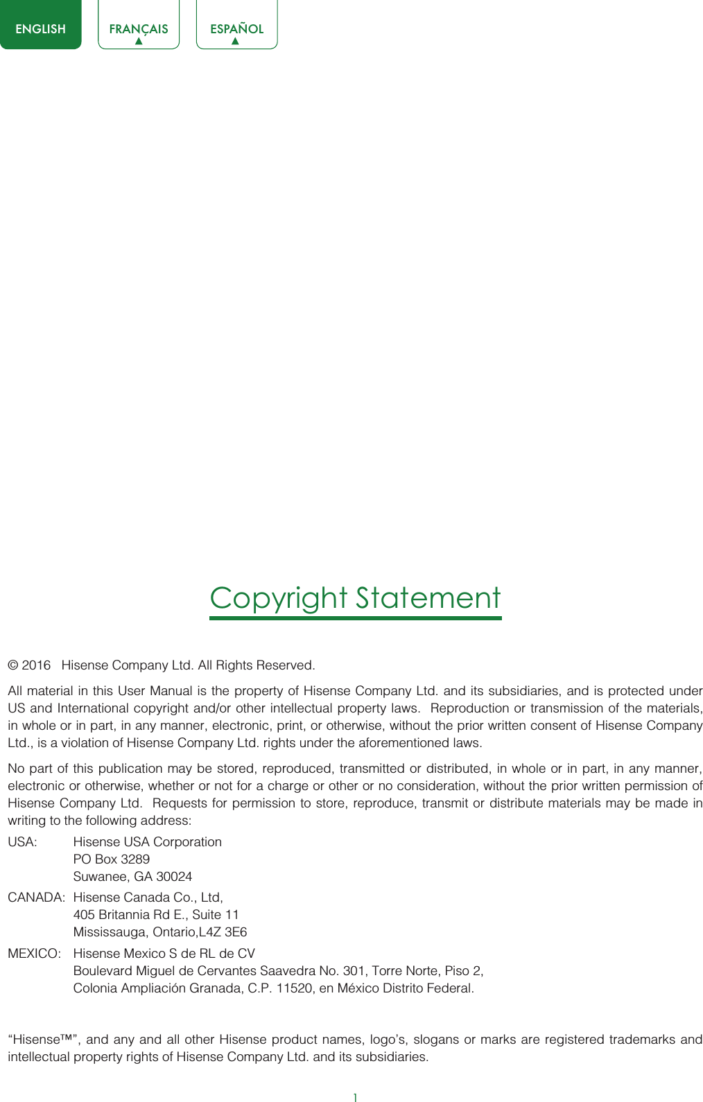 1ENGLISH FRANÇAIS ESPAÑOLCopyright Statement© 2016   Hisense Company Ltd. All Rights Reserved.All material in this User Manual is the property of Hisense Company Ltd. and its subsidiaries, and is protected under US and International copyright and/or other intellectual property laws.  Reproduction or transmission of the materials, in whole or in part, in any manner, electronic, print, or otherwise, without the prior written consent of Hisense Company Ltd., is a violation of Hisense Company Ltd. rights under the aforementioned laws. No part of this publication may be stored, reproduced, transmitted or distributed, in whole or in part, in any manner, electronic or otherwise, whether or not for a charge or other or no consideration, without the prior written permission of Hisense Company Ltd.  Requests for permission to store, reproduce, transmit or distribute materials may be made in writing to the following address:USA: Hisense USA CorporationPO Box 3289Suwanee, GA 30024CANADA: Hisense Canada Co., Ltd,405 Britannia Rd E., Suite 11Mississauga, Ontario,L4Z 3E6MEXICO: Hisense Mexico S de RL de CVBoulevard Miguel de Cervantes Saavedra No. 301, Torre Norte, Piso 2,Colonia Ampliación Granada, C.P. 11520, en México Distrito Federal.“Hisense™”, and any and all other Hisense product names, logo’s, slogans or marks are registered trademarks and intellectual property rights of Hisense Company Ltd. and its subsidiaries. 