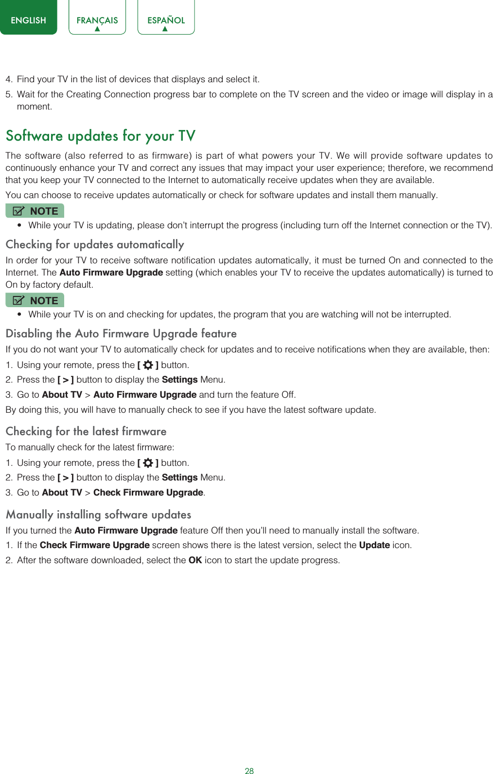 28ENGLISH FRANÇAIS ESPAÑOL4. Find your TV in the list of devices that displays and select it.5. Wait for the Creating Connection progress bar to complete on the TV screen and the video or image will display in a moment.Software updates for your TVThe software (also referred to as firmware) is part of what powers your TV. We will provide software updates to continuously enhance your TV and correct any issues that may impact your user experience; therefore, we recommend that you keep your TV connected to the Internet to automatically receive updates when they are available.You can choose to receive updates automatically or check for software updates and install them manually.NOTEt While your TV is updating, please don’t interrupt the progress (including turn off the Internet connection or the TV).Checking for updates automaticallyIn order for your TV to receive software notification updates automatically, it must be turned On and connected to the Internet. The Auto Firmware Upgrade setting (which enables your TV to receive the updates automatically) is turned to On by factory default. NOTEt While your TV is on and checking for updates, the program that you are watching will not be interrupted.Disabling the Auto Firmware Upgrade featureIf you do not want your TV to automatically check for updates and to receive notifications when they are available, then:1. Using your remote, press the [] button.2. Press the [&gt;] button to display the Settings Menu.3. Go to About TV &gt; Auto Firmware Upgrade and turn the feature Off.By doing this, you will have to manually check to see if you have the latest software update.Checking for the latest firmwareTo manually check for the latest firmware:1. Using your remote, press the [] button.2. Press the [&gt;] button to display the Settings Menu.3. Go to About TV &gt; Check Firmware Upgrade.Manually installing software updatesIf you turned the Auto Firmware Upgrade feature Off then you’ll need to manually install the software.1. If the Check Firmware Upgrade screen shows there is the latest version, select the Update icon.2. After the software downloaded, select the OK icon to start the update progress.