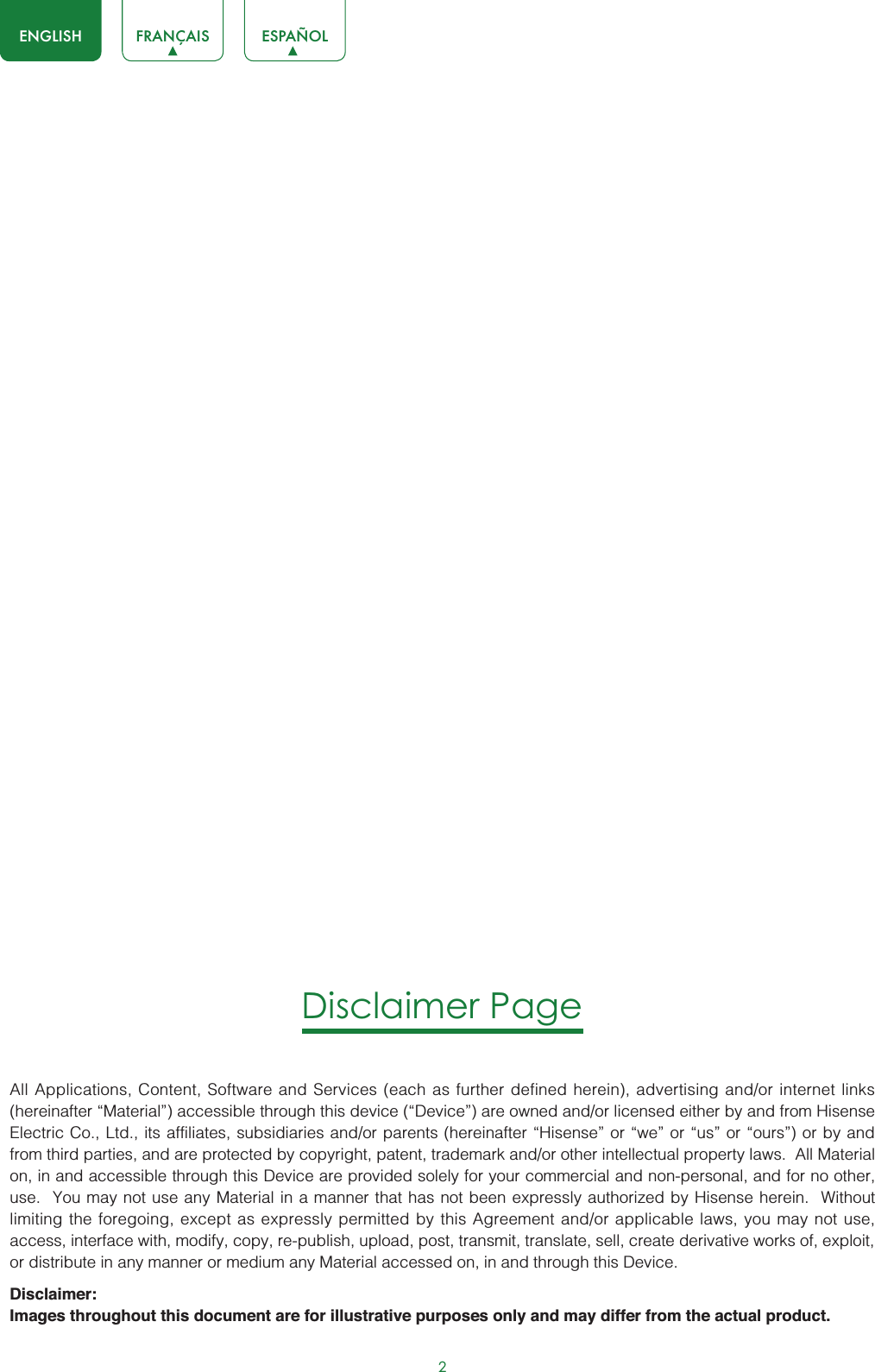 2ENGLISH FRANÇAIS ESPAÑOLDisclaimer PageAll Applications, Content, Software and Services (each as further defined herein), advertising and/or internet links (hereinafter “Material”) accessible through this device (“Device”) are owned and/or licensed either by and from Hisense Electric Co., Ltd., its affiliates, subsidiaries and/or parents (hereinafter “Hisense” or “we” or “us” or “ours”) or by and from third parties, and are protected by copyright, patent, trademark and/or other intellectual property laws.  All Material on, in and accessible through this Device are provided solely for your commercial and non-personal, and for no other, use.  You may not use any Material in a manner that has not been expressly authorized by Hisense herein.  Without limiting the foregoing, except as expressly permitted by this Agreement and/or applicable laws, you may not use, access, interface with, modify, copy, re-publish, upload, post, transmit, translate, sell, create derivative works of, exploit, or distribute in any manner or medium any Material accessed on, in and through this Device.Disclaimer:Images throughout this document are for illustrative purposes only and may differ from the actual product.
