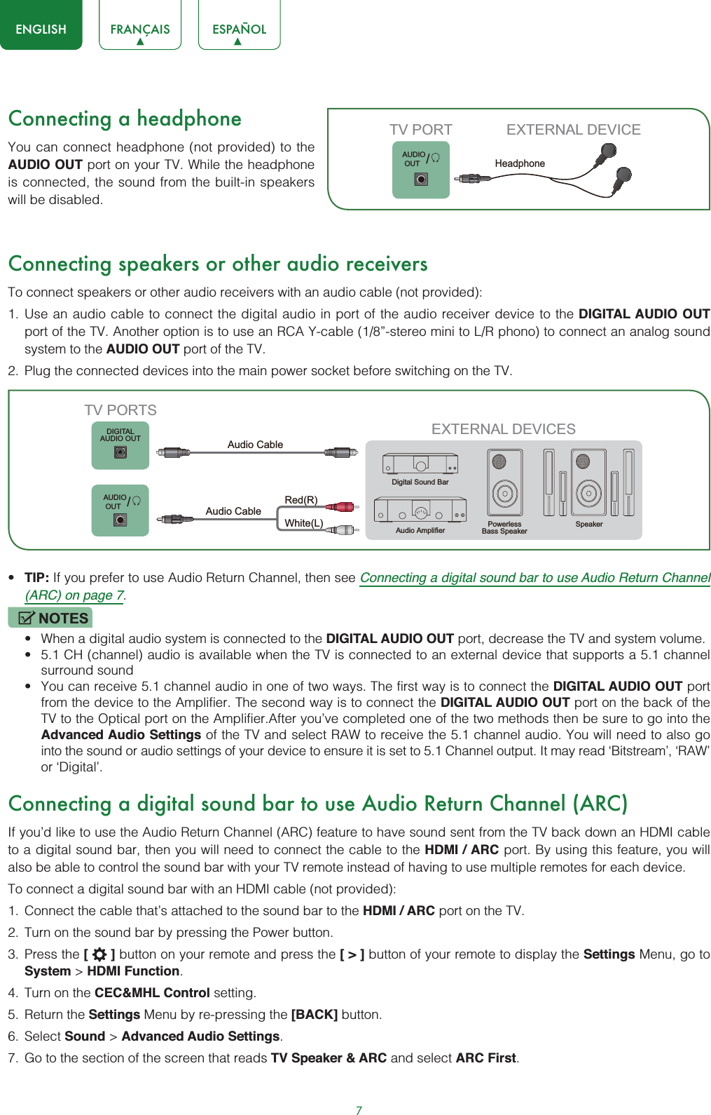 7ENGLISH FRANÇAIS ESPAÑOLConnecting a headphoneYou can connect headphone (not provided) to the AUDIO OUT port on your TV. While the headphone is connected, the sound from the built-in speakers will be disabled.Connecting speakers or other audio receiversTo connect speakers or other audio receivers with an audio cable (not provided):1. Use an audio cable to connect the digital audio in port of the audio receiver device to the DIGITAL AUDIO OUTport of the TV. Another option is to use an RCA Y-cable (1/8”-stereo mini to L/R phono) to connect an analog sound system to the AUDIO OUT port of the TV.2. Plug the connected devices into the main power socket before switching on the TV.t TIP: If you prefer to use Audio Return Channel, then see Connecting a digital sound bar to use Audio Return Channel (ARC) on page 7.NOTESt When a digital audio system is connected to the DIGITAL AUDIO OUT port, decrease the TV and system volume. t 5.1 CH (channel) audio is available when the TV is connected to an external device that supports a 5.1 channel surround sound t You can receive 5.1 channel audio in one of two ways. The first way is to connect the DIGITAL AUDIO OUT port from the device to the Amplifier. The second way is to connect the DIGITAL AUDIO OUT port on the back of the TV to the Optical port on the Amplifier.After you’ve completed one of the two methods then be sure to go into the Advanced Audio Settings of the TV and select RAW to receive the 5.1 channel audio. You will need to also go into the sound or audio settings of your device to ensure it is set to 5.1 Channel output. It may read ‘Bitstream’, ‘RAW’ or ‘Digital’.Connecting a digital sound bar to use Audio Return Channel (ARC)If you’d like to use the Audio Return Channel (ARC) feature to have sound sent from the TV back down an HDMI cable to a digital sound bar, then you will need to connect the cable to the HDMI / ARC port. By using this feature, you will also be able to control the sound bar with your TV remote instead of having to use multiple remotes for each device. To connect a digital sound bar with an HDMI cable (not provided):1. Connect the cable that’s attached to the sound bar to the HDMI / ARC port on the TV.2. Turn on the sound bar by pressing the Power button.3. Press the [] button on your remote and press the [&gt;] button of your remote to display the Settings Menu, go to System &gt; HDMI Function.4. Turn on the CEC&amp;MHL Control setting.5. Return the Settings Menu by re-pressing the [BACK] button.6. Select Sound &gt; Advanced Audio Settings.7. Go to the section of the screen that reads TV Speaker &amp; ARC and select ARC First./AUDIO OUTTV PORT EXTERNAL DEVICEHeadphoneEXTERNAL DEVICESPowerlessBass Speaker SpeakerDigital Sound BarAudio AmplifierDIGITALAUDIO OUTTV PORTSAudio Cable White(L)Red(R)Audio Cable /AUDIO OUT