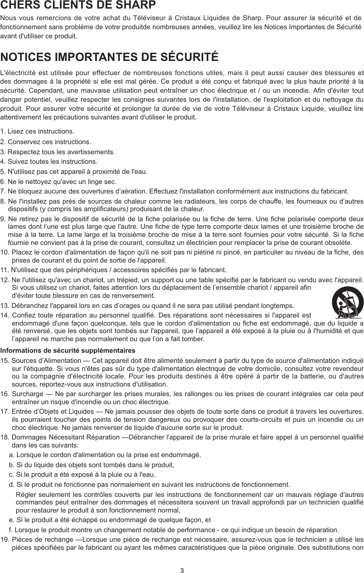 3CHERS CLIENTS DE SHARPNous vous remercions de votre achat du Téléviseur à Cristaux Liquides de Sharp. Pour assurer  la  sécurité et de fonctionnement sans problème de votre produitde nombreuses années, veuillez lire les Notices Importantes de Sécurité avant d&apos;utiliser ce produit.NOTICES IMPORTANTES DE SÉCURITÉL&apos;électricité est utilisée pour effectuer de  nombreuses  fonctions utiles, mais il peut aussi causer  des  blessures et des dommages à la propriété si elle est mal gérée. Ce produit a été conçu et fabriqué avec la plus haute priorité à la sécurité. Cependant, une mauvaise utilisation peut entraîner un choc électrique et / ou un incendie. An d&apos;éviter tout danger potentiel, veuillez respecter les consignes suivantes lors de l&apos;installation, de l&apos;exploitation et du nettoyage du produit. Pour assurer votre sécurité et prolonger la durée de vie de votre Téléviseur à Cristaux Liquide, veuillez lire attentivement les précautions suivantes avant d&apos;utiliser le produit.1. Lisez ces instructions.2. Conservez ces instructions.3. Respectez tous les avertissements.4. Suivez toutes les instructions.5. N&apos;utilisez pas cet appareil à proximité de l&apos;eau.6. Ne le nettoyez qu&apos;avec un linge sec.7. Ne bloquez aucune des ouvertures d’aération. Effectuez l&apos;installation conformément aux instructions du fabricant.8. Ne l&apos;installez pas près de sources de chaleur comme les radiateurs, les corps de chauffe, les fourneaux ou d’autres dispositifs (y compris les amplificateurs) produisant de la chaleur.9. Ne retirez pas le dispositif de sécurité de la fiche polarisée ou la fiche de terre. Une fiche polarisée comporte deux lames dont l’une est plus large que l&apos;autre. Une fiche de type terre comporte deux lames et une troisième broche de mise à la terre. La lame large et la troisième broche de mise à la terre sont fournies pour votre sécurité. Si la fiche fournie ne convient pas à la prise de courant, consultez un électricien pour remplacer la prise de courant obsolète.10. Placez le cordon d&apos;alimentation de façon qu&apos;il ne soit pas ni piétiné ni pincé, en particulier au niveau de la fiche, des prises de courant et du point de sortie de l&apos;appareil.11. N&apos;utilisez que des périphériques / accessoires spécifiés par le fabricant.12. Ne l&apos;utilisez qu&apos;avec un chariot, un trépied, un support ou une table spécifié par le fabricant ou vendu avec l&apos;appareil. Si vous utilisez un chariot, faites attention lors du déplacement de l’ensemble chariot / appareil afin d&apos;éviter toute blessure en cas de renversement.13. Débranchez l&apos;appareil lors en cas d’orages ou quand il ne sera pas utilisé pendant longtemps.14. Confiez toute réparation au personnel qualifié. Des réparations sont nécessaires si l&apos;appareil est endommagé d&apos;une façon quelconque, tels que le cordon d&apos;alimentation ou fiche est endommagé, que du liquide a été renversé, que les objets sont tombés sur l&apos;appareil, que l’appareil a été exposé à la pluie ou à l&apos;humidité et que l’appareil ne marche pas normalement ou que l’on a fait tomber.Informations de sécurité supplémentaires15. Sources d’Alimentation — Cet appareil doit être alimenté seulement à partir du type de source d&apos;alimentation indiqué sur l&apos;étiquette. Si vous n&apos;êtes pas sûr du type d&apos;alimentation électrique de votre domicile, consultez votre revendeur ou la compagnie d&apos;électricité locale. Pour les produits destinés à être opéré à partir de  la  batterie, ou d&apos;autres sources, reportez-vous aux instructions d&apos;utilisation.16. Surcharge — Ne par surcharger les prises murales, les rallonges ou les prises de courant intégrales car cela peut entraîner un risque d&apos;incendie ou un choc électrique.17. Entrée d’Objets et Liquides — Ne jamais pousser des objets de toute sorte dans ce produit à travers les ouvertures, ils pourraient toucher des points de tension dangereux ou provoquer des courts-circuits et puis un incendie ou un choc électrique. Ne jamais renverser de liquide d&apos;aucune sorte sur le produit.18. Dommages Nécessitant Réparation —Débrancher l&apos;appareil de la prise murale et faire appel à un personnel qualifié dans les cas suivants:a. Lorsque le cordon d&apos;alimentation ou la prise est endommagé,b. Si du liquide des objets sont tombés dans le produit,c. Si le produit a été exposé à la pluie ou à l&apos;eau,d. Si le produit ne fonctionne pas normalement en suivant les instructions de fonctionnement.Régler seulement les contrôles couverts par les instructions de fonctionnement car un mauvais réglage d&apos;autres commandes peut entraîner des dommages et nécessitera souvent un travail approfondi par un technicien qualifié pour restaurer le produit à son fonctionnement normal,e. Si le produit a été échappé ou endommagé de quelque façon, etf. Lorsque le produit montre un changement notable de performance - ce qui indique un besoin de réparation.19. Pièces de rechange —Lorsque une pièce de rechange est nécessaire, assurez-vous que le technicien a utilisé les pièces spécifiées par le fabricant ou ayant les mêmes caractéristiques que la pièce originale. Des substitutions non 