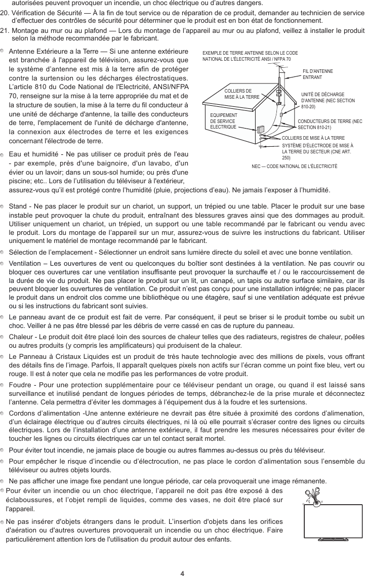 4autorisées peuvent provoquer un incendie, un choc électrique ou d’autres dangers.20. Vérification de Sécurité — À la fin de tout service ou de réparation de ce produit, demander au technicien de service d’effectuer des contrôles de sécurité pour déterminer que le produit est en bon état de fonctionnement.21. Montage au mur ou au plafond — Lors du montage de l’appareil au mur ou au plafond, veillez à installer le produit selon la méthode recommandée par le fabricant.Antenne Extérieure a la Terre — Si une antenne extérieure est branchée à l&apos;appareil de télévision, assurez-vous que le système d’antenne est mis à la terre afin de  protéger contre la surtension  ou les décharges  électrostatiques. L’article 810 du Code National de l&apos;Electricité, ANSI/NFPA 70, renseigne sur la mise à la terre appropriée du mat et de la structure de soutien, la mise à la terre du fil conducteur à une unité de décharge d&apos;antenne, la taille des conducteurs de terre, l&apos;emplacement de l&apos;unité de décharge d&apos;antenne, la connexion  aux électrodes  de terre  et les  exigences concernant l&apos;électrode de terre.           EXEMPLE DE TERRE ANTENNE SELON LE CODE NATIONAL DE L&apos;ÉLECTRICITÉ ANSI / NFPA 70FIL D&apos;ANTENNE ENTRANTCOLLIERS DE MISE À LA TERRENEC — CODE NATIONAL DE L&apos;ÉLECTRICITÉCONDUCTEURS DE TERRE (NEC SECTION 810-21)COLLIERS DE MISE À LA TERRESYSTÈME D’ÉLECTRODE DE MISE À LA TERRE DU SECTEUR (CNE ART. 250)EQUIPEMENT DE SERVICE ELECTRIQUEUNITÉ DE DÉCHARGE D’ANTENNE (NEC SECTION 810-20)Eau et humidité - Ne pas utiliser ce produit près de l&apos;eau - par  exemple, près d&apos;une  baignoire, d&apos;un  lavabo, d&apos;un évier ou un lavoir; dans un sous-sol humide; ou près d&apos;une piscine; etc.. Lors de l’utilisation du téléviseur à l&apos;extérieur, assurez-vous qu’il est protégé contre l’humidité (pluie, projections d’eau). Ne jamais l’exposer à l’humidité. Stand - Ne pas placer le produit sur un chariot, un support, un trépied ou une table. Placer le produit sur une base instable peut provoquer la chute du produit, entraînant des blessures graves ainsi que des dommages au produit. Utiliser uniquement un chariot, un trépied, un support ou une table recommandé par le fabricant ou vendu avec le produit. Lors du montage de l’appareil sur un mur, assurez-vous de suivre les instructions du fabricant. Utiliser uniquement le matériel de montage recommandé par le fabricant.  Sélection de l’emplacement - Sélectionner un endroit sans lumière directe du soleil et avec une bonne ventilation. Ventilation – Les ouvertures de vent ou quelconques du boîtier sont destinées à la ventilation. Ne pas couvrir ou bloquer ces ouvertures car une ventilation insuffisante peut provoquer la surchauffe et / ou le raccourcissement de la durée de vie du produit. Ne pas placer le produit sur un lit, un canapé, un tapis ou autre surface similaire, car ils peuvent bloquer les ouvertures de ventilation. Ce produit n’est pas conçu pour une installation intégrée; ne pas placer le produit dans un endroit clos comme une bibliothèque ou une étagère, sauf si une ventilation adéquate est prévue ou si les instructions du fabricant sont suivies.  Le panneau avant de ce produit est fait de verre. Par conséquent, il peut se briser si le produit tombe ou subit un choc. Veiller à ne pas être blessé par les débris de verre cassé en cas de rupture du panneau.  Chaleur - Le produit doit être placé loin des sources de chaleur telles que des radiateurs, registres de chaleur, poêles ou autres produits (y compris les amplificateurs) qui produisent de la chaleur.  Le Panneau à Cristaux Liquides est un produit de très haute technologie avec des millions de pixels, vous offrant des détails fins de l’image. Parfois, Il apparaît quelques pixels non actifs sur l’écran comme un point fixe bleu, vert ou rouge. Il est à noter que cela ne modifie pas les performances de votre produit.  Foudre - Pour une protection supplémentaire pour ce  téléviseur  pendant un orage, ou quand il est laissé sans surveillance et inutilisé pendant de longues périodes de temps, débranchez-le de la prise murale et déconnectez l’antenne. Cela permettra d’éviter les dommages à l’équipement dus à la foudre et les surtensions.  Cordons d’alimentation -Une antenne extérieure ne devrait pas être située à proximité des cordons d’alimenation, d’un éclairage électrique ou d’autres circuits électriques, ni là où elle pourrait s’écraser contre des lignes ou circuits électriques. Lors de l’installation d’une antenne extérieure, il faut prendre les mesures nécessaires pour éviter de toucher les lignes ou circuits électriques car un tel contact serait mortel. Pour éviter tout incendie, ne jamais place de bougie ou autres flammes au-dessus ou près du téléviseur.  Pour empêcher le risque d’incendie ou d’électrocution, ne pas place le cordon d’alimentation sous l’ensemble du téléviseur ou autres objets lourds.  Ne pas afficher une image fixe pendant une longue période, car cela provoquerait une image rémanente.Pour éviter un incendie ou un choc électrique, l’appareil ne doit pas être exposé à des éclaboussures, et l’objet rempli  de liquides, comme des  vases,  ne doit être placé  sur l&apos;appareil.         Ne pas insérer d&apos;objets étrangers dans le  produit. L’insertion d&apos;objets dans les orifices d&apos;aération ou d&apos;autres ouvertures provoquerait un incendie ou un choc électrique. Faire particulièrement attention lors de l&apos;utilisation du produit autour des enfants.