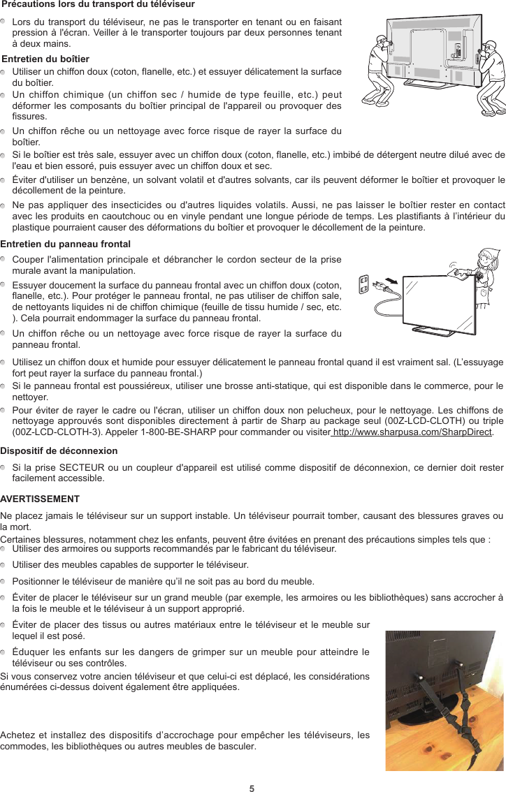 5Précautions lors du transport du téléviseur    Lors du transport du téléviseur, ne pas le transporter en tenant ou en faisant pression à l&apos;écran. Veiller à le transporter toujours par deux personnes tenant à deux mains.Entretien du boîtierUtiliser un chiffon doux (coton, flanelle, etc.) et essuyer délicatement la surface du boîtier.Un chiffon  chimique (un  chiffon sec  / humide  de type  feuille,  etc.) peut déformer les composants du boîtier principal de l&apos;appareil ou provoquer des fissures.Un chiffon rêche ou un nettoyage avec force risque de rayer la surface du boîtier.Si le boîtier est très sale, essuyer avec un chiffon doux (coton, flanelle, etc.) imbibé de détergent neutre dilué avec de l&apos;eau et bien essoré, puis essuyer avec un chiffon doux et sec.Éviter d&apos;utiliser un benzène, un solvant volatil et d&apos;autres solvants, car ils peuvent déformer le boîtier et provoquer le décollement de la peinture.Ne pas appliquer des insecticides ou d&apos;autres liquides  volatils. Aussi, ne pas laisser le boîtier rester en contact avec les produits en caoutchouc ou en vinyle pendant une longue période de temps. Les plastifiants à l’intérieur du plastique pourraient causer des déformations du boîtier et provoquer le décollement de la peinture.Entretien du panneau frontal          Couper l&apos;alimentation principale et débrancher le cordon  secteur de la prise murale avant la manipulation.Essuyer doucement la surface du panneau frontal avec un chiffon doux (coton, flanelle, etc.). Pour protéger le panneau frontal, ne pas utiliser de chiffon sale, de nettoyants liquides ni de chiffon chimique (feuille de tissu humide / sec, etc. ). Cela pourrait endommager la surface du panneau frontal.Un chiffon rêche ou un nettoyage avec force risque de rayer la surface du panneau frontal. Utilisez un chiffon doux et humide pour essuyer délicatement le panneau frontal quand il est vraiment sal. (L’essuyage fort peut rayer la surface du panneau frontal.)  Si le panneau frontal est poussiéreux, utiliser une brosse anti-statique, qui est disponible dans le commerce, pour le nettoyer.  Pour éviter de rayer le cadre ou l&apos;écran, utiliser un chiffon doux non pelucheux, pour le nettoyage. Les chiffons de nettoyage approuvés sont disponibles directement à partir de Sharp au package seul (00Z-LCD-CLOTH) ou triple (00Z-LCD-CLOTH-3). Appeler 1-800-BE-SHARP pour commander ou visiter http://www.sharpusa.com/SharpDirect.Dispositif de déconnexion  Si la prise SECTEUR ou un coupleur d&apos;appareil est utilisé comme dispositif de déconnexion, ce dernier doit rester facilement accessible.AVERTISSEMENTNe placez jamais le téléviseur sur un support instable. Un téléviseur pourrait tomber, causant des blessures graves ou la mort.Certaines blessures, notamment chez les enfants, peuvent être évitées en prenant des précautions simples tels que :  Utiliser des armoires ou supports recommandés par le fabricant du téléviseur.  Utiliser des meubles capables de supporter le téléviseur.  Positionner le téléviseur de manière qu’il ne soit pas au bord du meuble.  Éviter de placer le téléviseur sur un grand meuble (par exemple, les armoires ou les bibliothèques) sans accrocher à la fois le meuble et le téléviseur à un support approprié.  Éviter de placer des tissus ou autres matériaux entre le téléviseur et le meuble sur lequel il est posé.  Éduquer les enfants sur les dangers  de  grimper sur un meuble pour atteindre le téléviseur ou ses contrôles.Si vous conservez votre ancien téléviseur et que celui-ci est déplacé, les considérations énumérées ci-dessus doivent également être appliquées.Achetez et installez des dispositifs d’accrochage pour empêcher les téléviseurs, les commodes, les bibliothèques ou autres meubles de basculer.