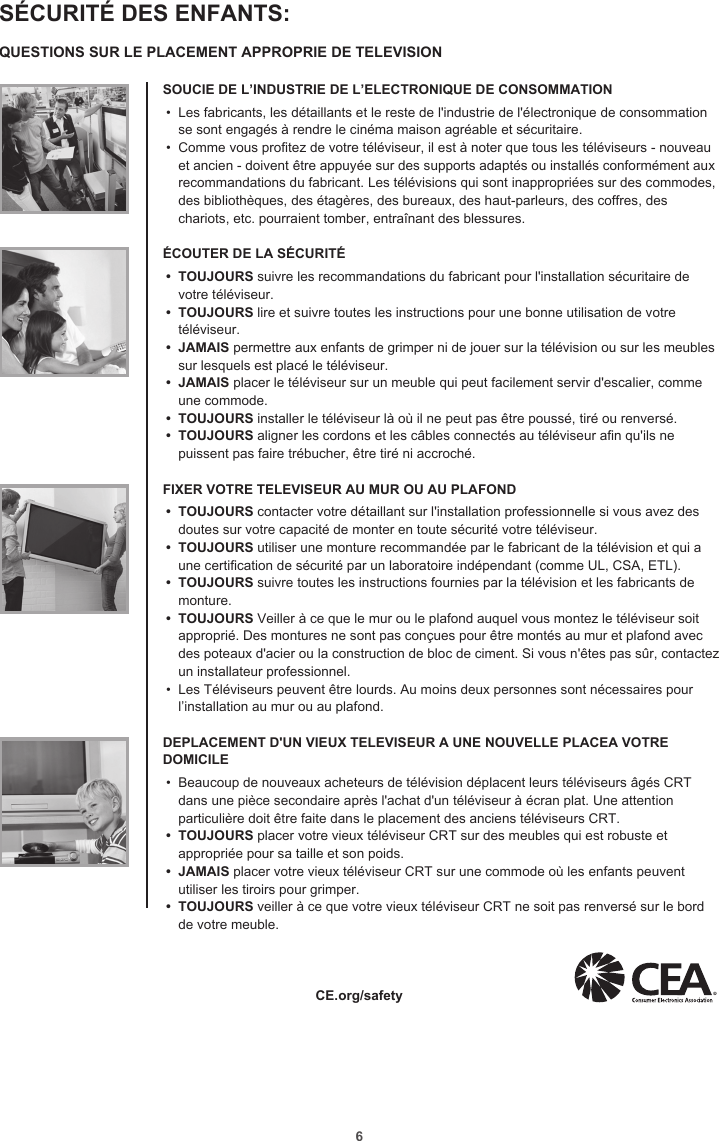 6SÉCURITÉ DES ENFANTS:QUESTIONS SUR LE PLACEMENT APPROPRIE DE TELEVISIONSOUCIE DE L’INDUSTRIE DE L’ELECTRONIQUE DE CONSOMMATION•  Les fabricants, les détaillants et le reste de l&apos;industrie de l&apos;électronique de consommation se sont engagés à rendre le cinéma maison agréable et sécuritaire.•  Comme vous protez de votre téléviseur, il est à noter que tous les téléviseurs - nouveau et ancien - doivent être appuyée sur des supports adaptés ou installés conformément aux recommandations du fabricant. Les télévisions qui sont inappropriées sur des commodes, des bibliothèques, des étagères, des bureaux, des haut-parleurs, des coffres, des chariots, etc. pourraient tomber, entraînant des blessures.ÉCOUTER DE LA SÉCURITÉ•  TOUJOURS suivre les recommandations du fabricant pour l&apos;installation sécuritaire de votre téléviseur.•  TOUJOURS lire et suivre toutes les instructions pour une bonne utilisation de votre téléviseur.•  JAMAIS permettre aux enfants de grimper ni de jouer sur la télévision ou sur les meubles sur lesquels est placé le téléviseur.•  JAMAIS placer le téléviseur sur un meuble qui peut facilement servir d&apos;escalier, comme une commode.•  TOUJOURS installer le téléviseur là où il ne peut pas être poussé, tiré ou renversé.•  TOUJOURS aligner les cordons et les câbles connectés au téléviseur an qu&apos;ils ne puissent pas faire trébucher, être tiré ni accroché. FIXER VOTRE TELEVISEUR AU MUR OU AU PLAFOND•  TOUJOURS contacter votre détaillant sur l&apos;installation professionnelle si vous avez des doutes sur votre capacité de monter en toute sécurité votre téléviseur.•  TOUJOURS utiliser une monture recommandée par le fabricant de la télévision et qui a une certication de sécurité par un laboratoire indépendant (comme UL, CSA, ETL).•  TOUJOURS suivre toutes les instructions fournies par la télévision et les fabricants de monture.•  TOUJOURS Veiller à ce que le mur ou le plafond auquel vous montez le téléviseur soit approprié. Des montures ne sont pas conçues pour être montés au mur et plafond avec des poteaux d&apos;acier ou la construction de bloc de ciment. Si vous n&apos;êtes pas sûr, contactez un installateur professionnel.•  Les Téléviseurs peuvent être lourds. Au moins deux personnes sont nécessaires pour l’installation au mur ou au plafond. DEPLACEMENT D&apos;UN VIEUX TELEVISEUR A UNE NOUVELLE PLACEA VOTRE DOMICILE•  Beaucoup de nouveaux acheteurs de télévision déplacent leurs téléviseurs âgés CRT dans une pièce secondaire après l&apos;achat d&apos;un téléviseur à écran plat. Une attention particulière doit être faite dans le placement des anciens téléviseurs CRT.•  TOUJOURS placer votre vieux téléviseur CRT sur des meubles qui est robuste et appropriée pour sa taille et son poids.•  JAMAIS placer votre vieux téléviseur CRT sur une commode où les enfants peuvent utiliser les tiroirs pour grimper.•  TOUJOURS veiller à ce que votre vieux téléviseur CRT ne soit pas renversé sur le bord de votre meuble.CE.org/safety