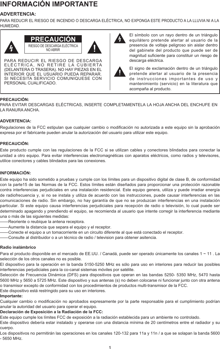 1INFORMACIÓN IMPORTANTEADVERTENCIA: PARA REDUCIR EL RIESGO DE INCENDIO O DESCARGA ELÉCTRICA, NO EXPONGA ESTE PRODUCTO A LA LLUVIA NI A LA HUMEDAD.PRECAUCIÓN: PARA EVITAR DESCARGAS ELÉCTRICAS, INSERTE COMPLETAMENTELA LA HOJA ANCHA DEL ENCHUFE EN LA RANURA ANCHA.ADVERTENCIA: Regulaciones de la FCC estipulan que cualquier cambio o modicación no autorizada a este equipo sin la aprobación expresa por el fabricante pueden anular la autorización del usuario para utilizar este equipo.PRECAUCIÓN: Este producto cumple con las regulaciones de la FCC si se utilizan cables y conectores blindados para conectar la unidad a otro equipo. Para evitar interferencias electromagnéticas con aparatos eléctricos, como radios y televisores, utilice conectores y cables blindados para las conexiones.INFORMACIÓN:Este equipo ha sido sometido a pruebas y cumple con los límites para un dispositivo digital de clase B, de conformidad con la parte15 de las Normas de la FCC. Estos límites están diseñados para proporcionar una protección razonable contra interferencias perjudiciales en una instalación residencial. Este equipo genera, utiliza y puede irradiar energía de radiofrecuencia y, si no se instala y utiliza de acuerdo con las instrucciones, puede causar interferencias en las comunicaciones de radio. Sin embargo, no hay garantía de que no se produzcan interferencias en una instalación particular. Si este equipo causa interferencias perjudiciales para recepción de radio o televisión, lo cual puede ser determinado apagando y prendiendo el equipo, se recomienda al usuario que intente corregir la interferencia mediante una o más de las siguientes medidas:—Reoriente o reubique la antena receptora.—Aumente la distancia que separa el equipo y el receptor.—Conecte el equipo a un tomacorriente en un circuito diferente al que está conectado el receptor.—Consulte al distribuidor o a un técnico de radio / television para obtener asitencia.Radio inalámbricoPara el producto disponible en el mercado de EE.UU. / Canadá, puede ser operado únicamente los canales 1 ~ 11 . La selección de los otros canales no es posible.El dispositivo para la operación en la banda 5150-5250 MHz es sólo para uso en interiores para reducir las posibles interferencias perjudiciales para la co-canal sistemas móviles por satélite.Selección de Frecuencia Dinámica (DFS) para dispositivos que operan en las bandas 5250- 5350 MHz, 5470 hasta 5600 MHz y 5650 a 5725 MHz. Este dispositivo y sus antenas (s) no deben colocarse ni funcionar junto con otra antena o transmisor excepto de conformidad con los procedimientos de productos multi-transmisor de la FCC.Este dispositivo está restringido para su uso en interiores.Importante: Cualquier cambio o modicación no aprobados expresamente por la parte responsable para el cumplimiento podrían anular la autoridad del usuario para operar el equipo.Declaración de Exposición a la Radiación de la FCC:Este equipo cumple los límites FCC de exposición a la radiación establecida para un ambiente no controlado.Este dispositivo debería estar instalado y operarse con una distancia mínima de 20 centímetros entre el radiador y su cuerpo.Los dispositivos no permitirán las operaciones en los canales 120-132 para 11a y 11n / a que se solapan la banda 5600 - 5650 MHz.El símbolo con un rayo dentro de un triángulo equilátero  pretende  alertar  al  usuario de  la presencia de voltaje peligroso sin aislar dentro del gabinete  del producto  que puede  ser de magnitud suficiente para constituir un riesgo de descarga eléctrica.El signo de exclamación dentro de un triángulo pretende alertar al usuario de la presencia de instrucciones importantes de uso y mantenimiento (servicio)  en la  literatura  que acompaña al producto.RIESGO DE DESCARGA ELÉCTRICANO ABRIRPARA REDUCIR EL RIESGO DE DESCARGA ELÉCTRICA, NO RETIRE LA CUBIERTA (DELANTERA O TRASERA). NO HAY PIEZAS EN EL INTERIOR QUE EL USUARIO PUEDA REPARAR. SI NECESITA SERVICIO COMUNIQUESE CON PERSONAL CUALIFICADO.PRECAUCIÓN