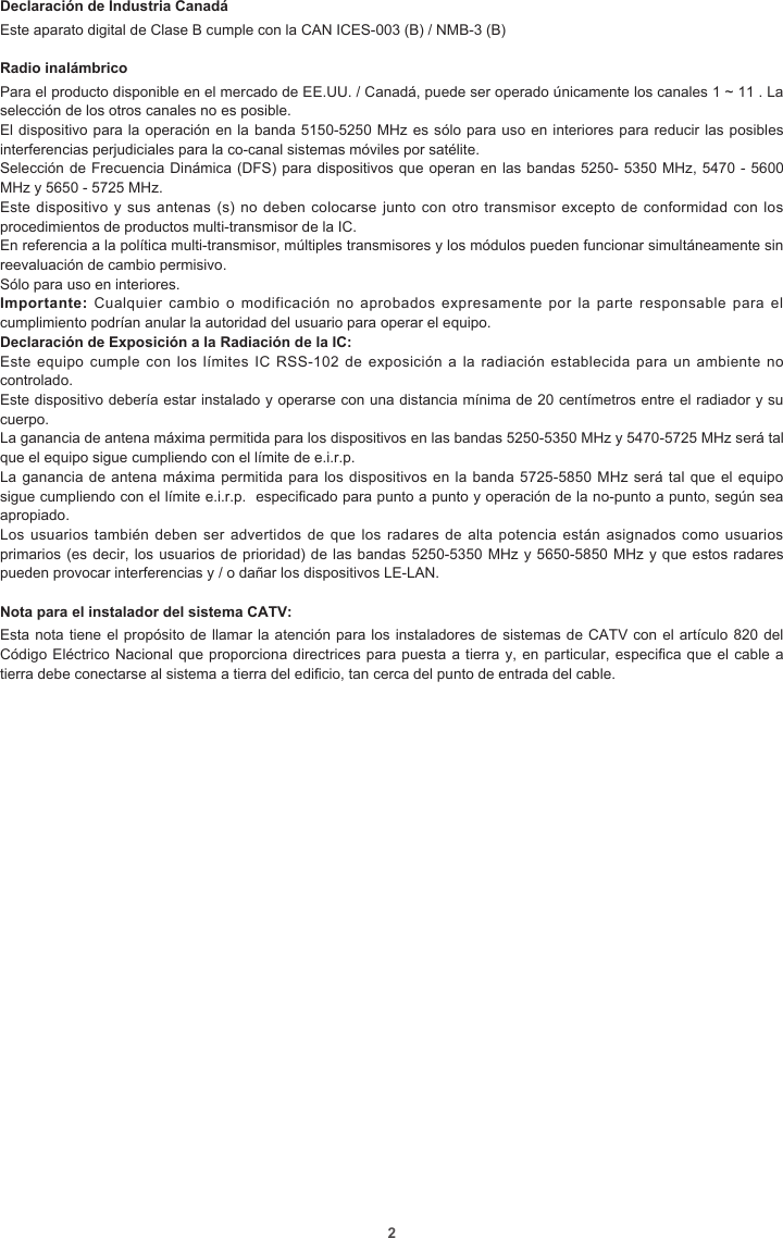 2Declaración de Industria CanadáEste aparato digital de Clase B cumple con la CAN ICES-003 (B) / NMB-3 (B)Radio inalámbricoPara el producto disponible en el mercado de EE.UU. / Canadá, puede ser operado únicamente los canales 1 ~ 11 . La selección de los otros canales no es posible.El dispositivo para la operación en la banda 5150-5250 MHz es sólo para uso en interiores para reducir las posibles interferencias perjudiciales para la co-canal sistemas móviles por satélite.Selección de Frecuencia Dinámica (DFS) para dispositivos que operan en las bandas 5250- 5350 MHz, 5470 - 5600 MHz y 5650 - 5725 MHz.Este dispositivo y sus antenas  (s) no deben colocarse junto  con otro transmisor excepto de  conformidad con los procedimientos de productos multi-transmisor de la IC.En referencia a la política multi-transmisor, múltiples transmisores y los módulos pueden funcionar simultáneamente sin reevaluación de cambio permisivo.Sólo para uso en interiores.Importante: Cualquier  cambio  o modificación  no  aprobados expresamente  por  la parte  responsable  para el cumplimiento podrían anular la autoridad del usuario para operar el equipo.Declaración de Exposición a la Radiación de la IC:Este equipo  cumple  con los  límites IC RSS-102  de exposición  a la radiación  establecida para  un  ambiente no controlado.Este dispositivo debería estar instalado y operarse con una distancia mínima de 20 centímetros entre el radiador y su cuerpo.La ganancia de antena máxima permitida para los dispositivos en las bandas 5250-5350 MHz y 5470-5725 MHz será tal que el equipo sigue cumpliendo con el límite de e.i.r.p.La ganancia de antena máxima permitida para los dispositivos en la banda 5725-5850 MHz será tal  que  el equipo sigue cumpliendo con el límite e.i.r.p.  especicado para punto a punto y operación de la no-punto a punto, según sea apropiado.Los usuarios también deben  ser advertidos de que  los radares de alta  potencia  están asignados como usuarios primarios (es decir, los usuarios de prioridad) de las bandas 5250-5350 MHz y 5650-5850 MHz y que estos radares pueden provocar interferencias y / o dañar los dispositivos LE-LAN.Nota para el instalador del sistema CATV:Esta nota tiene el propósito de llamar la atención para los instaladores de sistemas de CATV con el artículo 820 del Código Eléctrico Nacional que proporciona directrices para puesta a tierra y, en particular, especica que el cable a tierra debe conectarse al sistema a tierra del edicio, tan cerca del punto de entrada del cable.