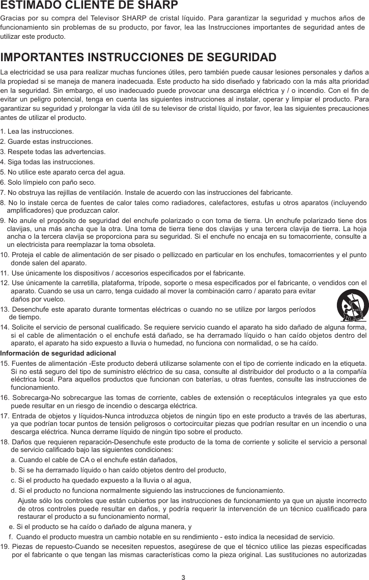 3ESTIMADO CLIENTE DE SHARPGracias por su  compra del Televisor  SHARP de cristal líquido. Para  garantizar la seguridad y  muchos años de funcionamiento sin problemas de su producto, por favor, lea las Instrucciones importantes de  seguridad  antes  de utilizar este producto.IMPORTANTES INSTRUCCIONES DE SEGURIDADLa electricidad se usa para realizar muchas funciones útiles, pero también puede causar lesiones personales y daños a la propiedad si se maneja de manera inadecuada. Este producto ha sido diseñado y fabricado con la más alta prioridad en la seguridad. Sin embargo, el uso inadecuado puede provocar una descarga eléctrica y / o incendio. Con el n de evitar un peligro potencial, tenga en cuenta las siguientes instrucciones al instalar, operar y limpiar el producto. Para garantizar su seguridad y prolongar la vida útil de su televisor de cristal líquido, por favor, lea las siguientes precauciones antes de utilizar el producto.1. Lea las instrucciones.2. Guarde estas instrucciones.3. Respete todas las advertencias.4. Siga todas las instrucciones.5. No utilice este aparato cerca del agua.6. Solo límpielo con paño seco.7. No obstruya las rejillas de ventilación. Instale de acuerdo con las instrucciones del fabricante.8. No lo instale cerca de fuentes de calor tales como radiadores, calefactores, estufas u otros aparatos (incluyendo amplificadores) que produzcan calor.9. No anule el propósito de seguridad del enchufe polarizado o con toma de tierra. Un enchufe polarizado tiene dos clavijas, una más ancha que la otra. Una toma de tierra tiene dos clavijas y una tercera clavija de tierra. La hoja ancha o la tercera clavija se proporciona para su seguridad. Si el enchufe no encaja en su tomacorriente, consulte a un electricista para reemplazar la toma obsoleta.10. Proteja el cable de alimentación de ser pisado o pellizcado en particular en los enchufes, tomacorrientes y el punto donde salen del aparato.11.  Use únicamente los dispositivos / accesorios especificados por el fabricante.12. Use únicamente la carretilla, plataforma, trípode, soporte o mesa especificados por el fabricante, o vendidos con el aparato. Cuando se usa un carro, tenga cuidado al mover la combinación carro / aparato para evitar daños por vuelco.13. Desenchufe este aparato durante tormentas eléctricas o cuando no se utilize por largos períodos de tiempo.14. Solicite el servicio de personal cualificado. Se requiere servicio cuando el aparato ha sido dañado de alguna forma, si el cable de alimentación o el enchufe está dañado, se ha derramado líquido o han  caído  objetos dentro del aparato, el aparato ha sido expuesto a lluvia o humedad, no funciona con normalidad, o se ha caído.Información de seguridad adicional15. Fuentes de alimentación -Este producto deberá utilizarse solamente con el tipo de corriente indicado en la etiqueta. Si no está seguro del tipo de suministro eléctrico de su casa, consulte al distribuidor del producto o a la compañía eléctrica local. Para aquellos productos que funcionan con baterías, u otras fuentes, consulte las instrucciones de funcionamiento.16. Sobrecarga-No sobrecargue las tomas de corriente, cables de extensión o receptáculos integrales  ya  que esto puede resultar en un riesgo de incendio o descarga eléctrica.17. Entrada de objetos y líquidos-Nunca introduzca objetos de ningún tipo en este producto a través de las aberturas, ya que podrían tocar puntos de tensión peligrosos o cortocircuitar piezas que podrían resultar en un incendio o una descarga eléctrica. Nunca derrame líquido de ningún tipo sobre el producto.18. Daños que requieren reparación-Desenchufe este producto de la toma de corriente y solicite el servicio a personal de servicio calificado bajo las siguientes condiciones:a. Cuando el cable de CA o el enchufe están dañados,b. Si se ha derramado líquido o han caído objetos dentro del producto,c. Si el producto ha quedado expuesto a la lluvia o al agua,d. Si el producto no funciona normalmente siguiendo las instrucciones de funcionamiento.Ajuste sólo los controles que están cubiertos por las instrucciones de funcionamiento ya que un ajuste incorrecto de otros controles puede resultar en  daños, y podría requerir la intervención de  un  técnico cualificado para restaurar el producto a su funcionamiento normal,e. Si el producto se ha caído o dañado de alguna manera, yf.  Cuando el producto muestra un cambio notable en su rendimiento - esto indica la necesidad de servicio.19. Piezas de repuesto-Cuando se necesiten repuestos, asegúrese de que el técnico utilice las piezas especificadas por el fabricante o que tengan las mismas características como la pieza original. Las sustituciones no autorizadas 