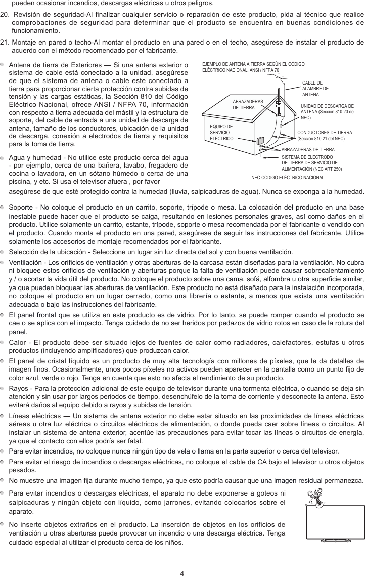 4pueden ocasionar incendios, descargas eléctricas u otros peligros.20.  Revisión de seguridad-Al finalizar cualquier servicio o reparación de este producto, pida al  técnico  que  realice comprobaciones de  seguridad  para  determinar que  el  producto se  encuentra  en  buenas  condiciones  de funcionamiento.21. Montaje en pared o techo-Al montar el producto en una pared o en el techo, asegúrese de instalar el producto de acuerdo con el método recomendado por el fabricante.Antena de tierra de Exteriores — Si una antena exterior o sistema de cable está conectado a la unidad, asegúrese de que el  sistema de antena o  cable este conectado  a tierra para proporcionar cierta protección contra subidas de tensión y las cargas estáticas, la Sección 810 del Código Eléctrico Nacional, ofrece ANSI  / NFPA 70, información con respecto a tierra adecuada del mástil y la estructura de soporte, del cable de entrada a una unidad de descarga de antena, tamaño de los conductores, ubicación de la unidad de descarga, conexión a electrodos de tierra y requisitos para la toma de tierra.           EJEMPLO DE ANTENA A TIERRA SEGÚN EL CÓDIGO ELÉCTRICO NACIONAL, ANSI / NFPA 70CABLE DE ALAMBRE DE ANTENAABRAZADERAS DE TIERRANEC-CÓDIGO ELÉCTRICO NACIONAL CONDUCTORES DE TIERRA (Sección 810-21 del NEC)ABRAZADERAS DE TIERRASISTEMA DE ELECTRODO DE TIERRA DE SERVICIO DE ALIMENTACIÓN (NEC ART 250)EQUIPO DE SERVICIO ELÉCTRICOUNIDAD DE DESCARGA DE ANTENA (Sección 810-20 del NEC)Agua y humedad - No utilice este producto cerca del agua - por ejemplo, cerca de una bañera, lavabo, fregadero de cocina o lavadora, en un sótano húmedo o cerca de una piscina, y etc. Si usa el televisor afuera , por favor asegúrese de que esté protegido contra la humedad (lluvia, salpicaduras de agua). Nunca se exponga a la humedad. Soporte - No coloque el producto en un carrito, soporte, trípode o mesa. La colocación del producto en una base inestable puede hacer que el producto se caiga, resultando en lesiones personales graves, así como daños en el producto. Utilice solamente un carrito, estante, trípode, soporte o mesa recomendada por el fabricante o vendido con el producto. Cuando monta el producto en una pared, asegúrese de seguir las instrucciones del fabricante. Utilice solamente los accesorios de montaje recomendados por el fabricante.  Selección de la ubicación - Seleccione un lugar sin luz directa del sol y con buena ventilación. Ventilación - Los orificios de ventilación y otras aberturas de la carcasa están diseñadas para la ventilación. No cubra ni bloquee estos orificios de ventilación y aberturas porque la falta de ventilación puede causar sobrecalentamiento y / o acortar la vida útil del producto. No coloque el producto sobre una cama, sofá, alfombra u otra superficie similar, ya que pueden bloquear las aberturas de ventilación. Este producto no está diseñado para la instalación incorporada, no coloque el producto  en un lugar cerrado, como  una librería o estante, a  menos que exista una ventilación adecuada o bajo las instrucciones del fabricante.  El panel frontal que se utiliza en este producto es de vidrio. Por lo tanto, se puede romper cuando el producto se cae o se aplica con el impacto. Tenga cuidado de no ser heridos por pedazos de vidrio rotos en caso de la rotura del panel.  Calor - El producto  debe ser situado lejos de  fuentes de calor como radiadores,  calefactores, estufas u otros productos (incluyendo amplificadores) que produzcan calor.  El panel de cristal líquido es un producto de muy alta tecnología con millones de píxeles, que le da detalles de imagen finos. Ocasionalmente, unos pocos píxeles no activos pueden aparecer en la pantalla como un punto fijo de color azul, verde o rojo. Tenga en cuenta que esto no afecta el rendimiento de su producto.  Rayos - Para la protección adicional de este equipo de televisor durante una tormenta eléctrica, o cuando se deja sin atención y sin usar por largos periodos de tiempo, desenchúfelo de la toma de corriente y desconecte la antena. Esto evitará daños al equipo debido a rayos y subidas de tensión.  Líneas eléctricas — Un sistema de antena exterior no debe estar situado en las proximidades de líneas eléctricas aéreas u otra luz eléctrica o circuitos eléctricos de alimentación, o donde pueda caer sobre líneas o circuitos. Al instalar un sistema de antena exterior, acentúe las precauciones para evitar tocar las líneas o circuitos de energía, ya que el contacto con ellos podría ser fatal. Para evitar incendios, no coloque nunca ningún tipo de vela o llama en la parte superior o cerca del televisor.  Para evitar el riesgo de incendios o descargas eléctricas, no coloque el cable de CA bajo el televisor u otros objetos pesados.  No muestre una imagen fija durante mucho tiempo, ya que esto podría causar que una imagen residual permanezca.Para evitar incendios o descargas eléctricas, el aparato no debe exponerse a goteos ni salpicaduras y ningún objeto  con  líquido, como jarrones, evitando colocarlos  sobre el aparato.         No inserte objetos extraños en el producto.  La inserción de objetos en los orificios de ventilación u otras aberturas puede provocar un incendio o una descarga eléctrica. Tenga cuidado especial al utilizar el producto cerca de los niños.