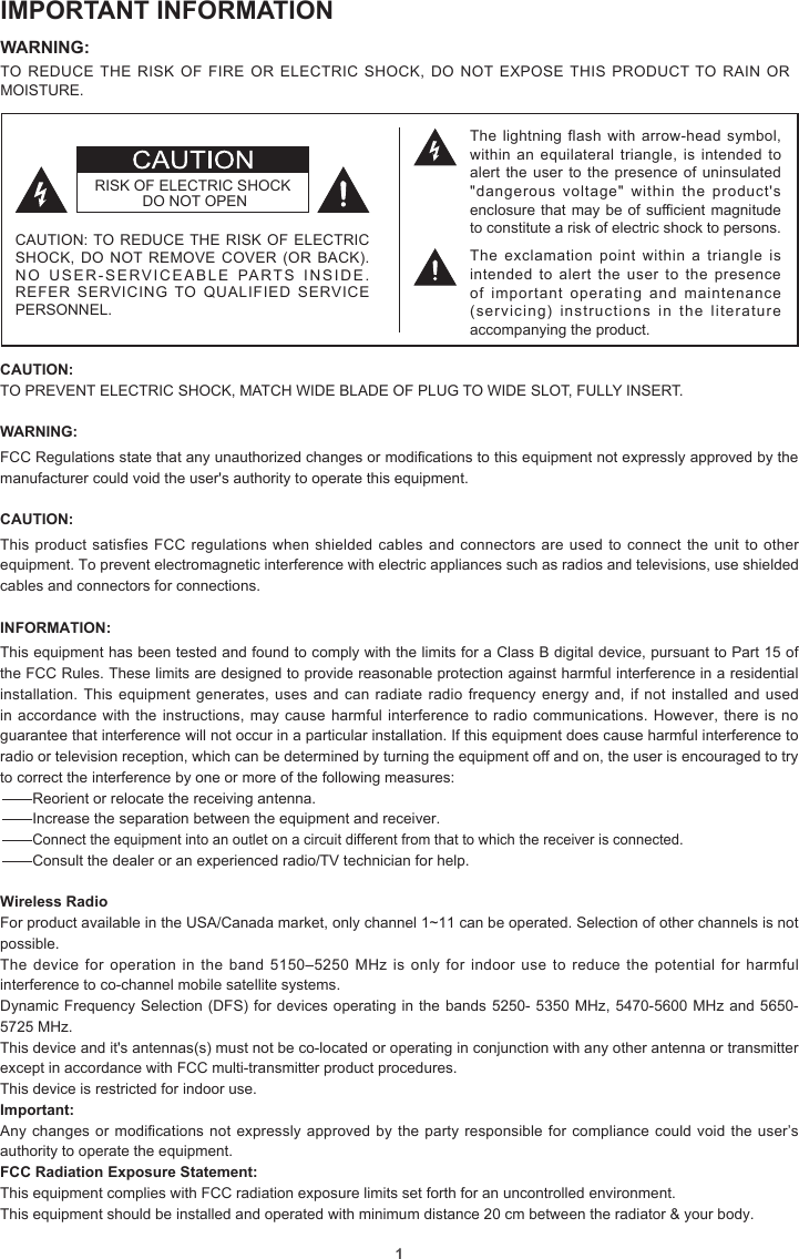 1IMPORTANT INFORMATIONWARNING: TO REDUCE THE RISK OF FIRE OR ELECTRIC SHOCK, DO NOT EXPOSE THIS PRODUCT TO RAIN OR MOISTURE.CAUTION: TO PREVENT ELECTRIC SHOCK, MATCH WIDE BLADE OF PLUG TO WIDE SLOT, FULLY INSERT.WARNING: FCC Regulations state that any unauthorized changes or modications to this equipment not expressly approved by the manufacturer could void the user&apos;s authority to operate this equipment.CAUTION: This product satisfies FCC regulations when shielded cables and connectors are used to connect the unit to other equipment. To prevent electromagnetic interference with electric appliances such as radios and televisions, use shielded cables and connectors for connections.INFORMATION:This equipment has been tested and found to comply with the limits for a Class B digital device, pursuant to Part 15 of the FCC Rules. These limits are designed to provide reasonable protection against harmful interference in a residential installation. This equipment generates, uses and can radiate radio frequency energy and, if not installed and used in accordance with the instructions, may cause harmful interference  to radio communications. However, there is no guarantee that interference will not occur in a particular installation. If this equipment does cause harmful interference to radio or television reception, which can be determined by turning the equipment off and on, the user is encouraged to try to correct the interference by one or more of the following measures:—Reorient or relocate the receiving antenna.—Increase the separation between the equipment and receiver.—Connect the equipment into an outlet on a circuit different from that to which the receiver is connected.—Consult the dealer or an experienced radio/TV technician for help.Wireless RadioFor product available in the USA/Canada market, only channel 1~11 can be operated. Selection of other channels is not possible.The device for  operation in the  band 5150–5250 MHz  is only for  indoor use to  reduce the potential  for harmful interference to co-channel mobile satellite systems.Dynamic Frequency Selection (DFS) for devices operating in the bands 5250- 5350 MHz, 5470-5600 MHz and 5650-5725 MHz.This device and it&apos;s antennas(s) must not be co-located or operating in conjunction with any other antenna or transmitter except in accordance with FCC multi-transmitter product procedures.This device is restricted for indoor use.Important: Any changes or modications not expressly approved by the party responsible for compliance could void the user’s authority to operate the equipment.FCC Radiation Exposure Statement: This equipment complies with FCC radiation exposure limits set forth for an uncontrolled environment.This equipment should be installed and operated with minimum distance 20 cm between the radiator &amp; your body.The lightning flash  with  arrow-head symbol, within an equilateral  triangle, is intended  to alert the user to the presence of uninsulated &quot;dangerous  voltage&quot;  within  the  product&apos;s enclosure that may be of sufficient magnitude to constitute a risk of electric shock to persons.The  exclamation point  within  a  triangle  is intended to alert the user to the presence of important operating and maintenance (servicing)  instructions  in  the  literature accompanying the product.RISK OF ELECTRIC SHOCK DO NOT OPENCAUTION: TO REDUCE THE RISK OF ELECTRIC SHOCK, DO NOT REMOVE COVER  (OR BACK). NO USER-SERVICEABLE PARTS INSIDE. REFER SERVICING TO QUALIFIED SERVICE PERSONNEL.