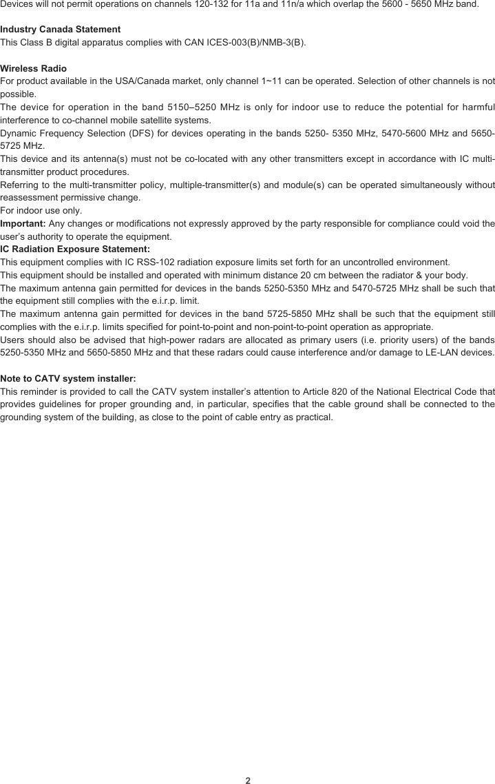 2Devices will not permit operations on channels 120-132 for 11a and 11n/a which overlap the 5600 - 5650 MHz band.Industry Canada StatementThis Class B digital apparatus complies with CAN ICES-003(B)/NMB-3(B).Wireless RadioFor product available in the USA/Canada market, only channel 1~11 can be operated. Selection of other channels is not possible.The device for  operation in the  band 5150–5250 MHz  is only for  indoor use to  reduce the potential  for harmful interference to co-channel mobile satellite systems.Dynamic Frequency Selection (DFS) for devices operating in the bands 5250- 5350 MHz, 5470-5600 MHz and 5650-5725 MHz.This device and its antenna(s) must not be co-located with any other transmitters except in accordance with IC multi-transmitter product procedures.Referring to the multi-transmitter policy, multiple-transmitter(s) and module(s) can be operated simultaneously without reassessment permissive change.For indoor use only.Important: Any changes or modications not expressly approved by the party responsible for compliance could void the user’s authority to operate the equipment.IC Radiation Exposure Statement: This equipment complies with IC RSS-102 radiation exposure limits set forth for an uncontrolled environment.This equipment should be installed and operated with minimum distance 20 cm between the radiator &amp; your body.The maximum antenna gain permitted for devices in the bands 5250-5350 MHz and 5470-5725 MHz shall be such that the equipment still complies with the e.i.r.p. limit.The maximum antenna gain permitted for devices in the band 5725-5850 MHz shall be such that the equipment still complies with the e.i.r.p. limits specied for point-to-point and non-point-to-point operation as appropriate.Users should also be advised that high-power radars are allocated as primary users (i.e. priority users) of the bands 5250-5350 MHz and 5650-5850 MHz and that these radars could cause interference and/or damage to LE-LAN devices.Note to CATV system installer: This reminder is provided to call the CATV system installer’s attention to Article 820 of the National Electrical Code that provides guidelines for proper grounding and, in particular, species that the cable ground shall be connected to the grounding system of the building, as close to the point of cable entry as practical.