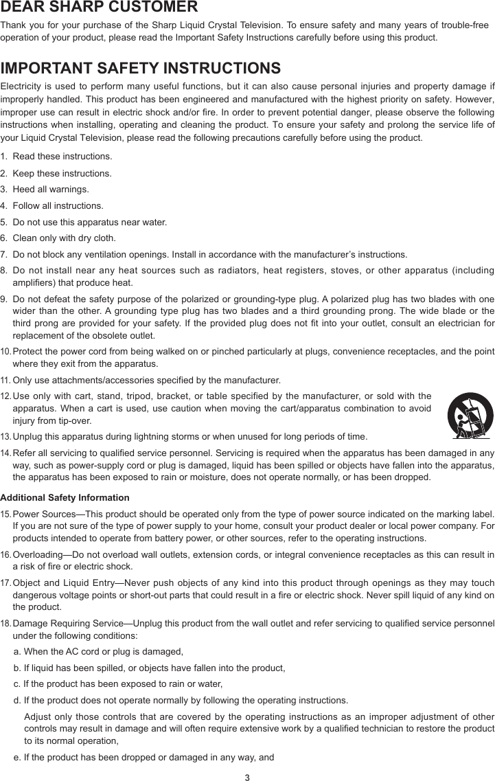 3DEAR SHARP CUSTOMERThank you for your purchase of the Sharp Liquid Crystal Television. To ensure safety and many years of trouble-free operation of your product, please read the Important Safety Instructions carefully before using this product.IMPORTANT SAFETY INSTRUCTIONSElectricity is used to perform many useful functions, but it can also cause personal injuries and property damage if improperly handled. This product has been engineered and manufactured with the highest priority on safety. However, improper use can result in electric shock and/or re. In order to prevent potential danger, please observe the following instructions when installing, operating and cleaning the product. To ensure your safety and prolong the service life of your Liquid Crystal Television, please read the following precautions carefully before using the product.1.  Read these instructions.2.  Keep these instructions.3.  Heed all warnings.4.  Follow all instructions.5.  Do not use this apparatus near water.6.  Clean only with dry cloth.7.  Do not block any ventilation openings. Install in accordance with the manufacturer’s instructions.8.  Do not install  near any heat  sources such as  radiators, heat  registers,  stoves, or  other apparatus (including amplifiers) that produce heat.9.  Do not defeat the safety purpose of the polarized or grounding-type plug. A polarized plug has two blades with one wider than the other. A grounding type plug has two blades and a third grounding prong. The wide blade or the third prong are provided for your safety. If the provided plug does not fit into your outlet, consult an electrician for replacement of the obsolete outlet.10. Protect the power cord from being walked on or pinched particularly at plugs, convenience receptacles, and the point where they exit from the apparatus.11. Only use attachments/accessories specified by the manufacturer.12. Use only with cart, stand, tripod, bracket, or table specified by the manufacturer, or sold with the apparatus. When a cart is used, use caution when moving the cart/apparatus combination to avoid injury from tip-over.13. Unplug this apparatus during lightning storms or when unused for long periods of time.14. Refer all servicing to qualified service personnel. Servicing is required when the apparatus has been damaged in any way, such as power-supply cord or plug is damaged, liquid has been spilled or objects have fallen into the apparatus, the apparatus has been exposed to rain or moisture, does not operate normally, or has been dropped.Additional Safety Information15. Power Sources—This product should be operated only from the type of power source indicated on the marking label. If you are not sure of the type of power supply to your home, consult your product dealer or local power company. For products intended to operate from battery power, or other sources, refer to the operating instructions.16. Overloading—Do not overload wall outlets, extension cords, or integral convenience receptacles as this can result in a risk of fire or electric shock.17. Object and Liquid Entry—Never push objects of any kind into this product through openings as they may touch dangerous voltage points or short-out parts that could result in a fire or electric shock. Never spill liquid of any kind on the product.18. Damage Requiring Service—Unplug this product from the wall outlet and refer servicing to qualified service personnel under the following conditions:a. When the AC cord or plug is damaged,b. If liquid has been spilled, or objects have fallen into the product,c. If the product has been exposed to rain or water,d. If the product does not operate normally by following the operating instructions.Adjust only those controls that are covered by  the  operating instructions as an improper adjustment of other controls may result in damage and will often require extensive work by a qualified technician to restore the product to its normal operation,e. If the product has been dropped or damaged in any way, and