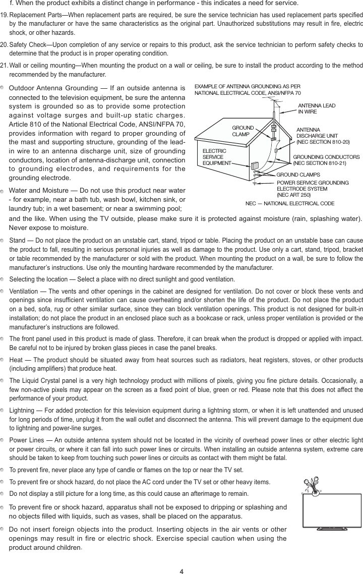 4f. When the product exhibits a distinct change in performance - this indicates a need for service.19. Replacement Parts—When replacement parts are required, be sure the service technician has used replacement parts specified by the manufacturer or have the same characteristics as the original part. Unauthorized substitutions may result in fire, electric shock, or other hazards.20. Safety Check—Upon completion of any service or repairs to this product, ask the service technician to perform safety checks to determine that the product is in proper operating condition.21. Wall or ceiling mounting—When mounting the product on a wall or ceiling, be sure to install the product according to the method recommended by the manufacturer.Outdoor Antenna Grounding — If an outside antenna is connected to the television equipment, be sure the antenna system is  grounded so  as to  provide  some protection against  voltage  surges  and  built-up  static  charges. Article 810 of the National Electrical Code, ANSI/NFPA 70, provides information with regard to proper grounding of the mast and supporting structure, grounding of the lead-in wire to an antenna discharge unit, size of grounding conductors, location of antenna-discharge unit, connection to  grounding  electrodes,  and  requirements  for  the grounding electrode.    EXAMPLE OF ANTENNA GROUNDING AS PER NATIONAL ELECTRICAL CODE, ANSI/NFPA 70ANTENNA LEAD IN WIREGROUND CLAMPNEC — NATIONAL ELECTRICAL CODEGROUNDING CONDUCTORS(NEC SECTION 810-21)GROUND CLAMPSPOWER SERVICE GROUNDING ELECTRODE SYSTEM(NEC ART 250)ELECTRIC SERVICE EQUIPMENTANTENNADISCHARGE UNIT(NEC SECTION 810-20)Water and Moisture — Do not use this product near water - for example, near a bath tub, wash bowl, kitchen sink, or laundry tub; in a wet basement; or near a swimming pool;  and the like. When using the TV outside, please make sure it is protected against moisture (rain, splashing water). Never expose to moisture.  Stand — Do not place the product on an unstable cart, stand, tripod or table. Placing the product on an unstable base can cause the product to fall, resulting in serious personal injuries as well as damage to the product. Use only a cart, stand, tripod, bracket or table recommended by the manufacturer or sold with the product. When mounting the product on a wall, be sure to follow the manufacturer’s instructions. Use only the mounting hardware recommended by the manufacturer.  Selecting the location — Select a place with no direct sunlight and good ventilation.  Ventilation — The vents and other openings in the cabinet are designed for ventilation. Do not cover or block these vents and openings since insufficient ventilation can cause overheating and/or shorten the life of the product. Do not place the product on a bed, sofa, rug or other similar surface, since they can block ventilation openings. This product is not designed for built-in installation; do not place the product in an enclosed place such as a bookcase or rack, unless proper ventilation is provided or the manufacturer’s instructions are followed.  The front panel used in this product is made of glass. Therefore, it can break when the product is dropped or applied with impact. Be careful not to be injured by broken glass pieces in case the panel breaks.  Heat — The  product  should  be  situated away from heat sources such as radiators, heat registers, stoves, or other products (including amplifiers) that produce heat.  The Liquid Crystal panel is a very high technology product with millions of pixels, giving you fine picture details. Occasionally, a few non-active pixels may appear on the screen as a fixed point of blue, green or red. Please note that this does not affect the performance of your product.  Lightning — For added protection for this television equipment during a lightning storm, or when it is left unattended and unused for long periods of time, unplug it from the wall outlet and disconnect the antenna. This will prevent damage to the equipment due to lightning and power-line surges.  Power Lines — An outside antenna system should not be located in the vicinity of overhead power lines or other electric light or power circuits, or where it can fall into such power lines or circuits. When installing an outside antenna system, extreme care should be taken to keep from touching such power lines or circuits as contact with them might be fatal.  To prevent fire, never place any type of candle or flames on the top or near the TV set.  To prevent fire or shock hazard, do not place the AC cord under the TV set or other heavy items.  Do not display a still picture for a long time, as this could cause an afterimage to remain.To prevent fire or shock hazard, apparatus shall not be exposed to dripping or splashing and no objects filled with liquids, such as vases, shall be placed on the apparatus.     Do not insert foreign objects into the product. Inserting objects in the  air  vents or other openings may result  in  fire or electric  shock.  Exercise special caution  when  using the product around children.