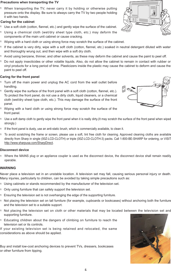 5Precautions when transporting the TV    When transporting  the TV, never carry  it by  holding or  otherwise putting pressure onto the display. Be sure to always carry the TV by two people holding it with two hands.Caring for the cabinetUse a soft cloth (cotton, flannel, etc.) and gently wipe the surface of the cabinet.Using  a  chemical  cloth  (wet/dry sheet  type  cloth,  etc.)  may  deform  the components of the main unit cabinet or cause cracking.Wiping with a hard cloth or using strong force may scratch the surface of the cabinet.If the cabinet is very dirty, wipe with a soft cloth (cotton, flannel, etc.) soaked in neutral detergent diluted with water and thoroughly wrung out, and then wipe with a soft dry cloth.Avoid using benzene, thinner, and other solvents, as these may deform the cabinet and cause the paint to peel off.Do not apply insecticides or other volatile liquids. Also, do not allow the cabinet to remain in contact with rubber or vinyl products for a long period of time. Plasticizers inside the plastic may cause the cabinet to deform and cause the paint to peel off.Caring for the front panel         Turn off the main power and unplug the AC  cord from the wall outlet before handling.Gently wipe the surface of the front panel with a soft cloth (cotton, flannel, etc.). To protect the front panel, do not use a dirty cloth, liquid cleaners, or a chemical cloth (wet/dry sheet type cloth, etc.). This may damage the surface of the front panel.Wiping with a hard cloth or using strong force may scratch the surface of the front panel.  Use a soft damp cloth to gently wipe the front panel when it is really dirty.(It may scratch the surface of the front panel when wiped strongly.)  If the front panel is dusty, use an anti-static brush, which is commercially available, to clean it.  To avoid scratching the frame or screen, please use a soft, lint free cloth for cleaning. Approved cleaning cloths are available directly from Sharp in single (00Z-LCD-CLOTH) or triple (00Z-LCD-CLOTH-3) packs. Call 1-800-BE-SHARP for ordering, or VISIT http://www.sharpusa.com/SharpDirect.Disconnect device  Where the MAINS plug or an appliance coupler is  used as the disconnect device, the disconnect device shall remain readily operable.WARNINGNever place a television set in an unstable location. A television set may fall, causing serious personal injury or death. Many injuries, particularly to children, can be avoided by taking simple precautions such as: Using cabinets or stands recommended by the manufacturer of the television set. Only using furniture that can safely support the television set. Ensuring the television set is not overhanging the edge of the supporting furniture. Not placing the television set on tall furniture (for example, cupboards or bookcases) without anchoring both the furniture and the television set to a suitable support. Not placing the  television set on  cloth or other  materials that may  be located between  the television set  and supporting furniture. Educating children about the  dangers of climbing on furniture  to reach the television set or its controls.               If  your  existing  television  set  is  being  retained  and  relocated,  the  same considerations as above should be applied.Buy and install low-cost anchoring devices to prevent TVs, dressers, bookcases or other furniture from tipping.