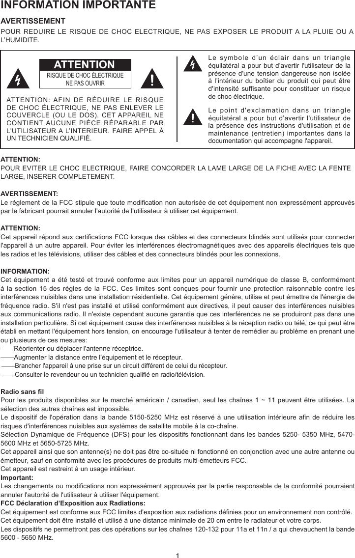 1INFORMATION IMPORTANTEAVERTISSEMENT POUR REDUIRE LE RISQUE DE CHOC ELECTRIQUE, NE PAS EXPOSER LE PRODUIT A LA PLUIE OU A L’HUMIDITE.ATTENTION: POUR EVITER LE CHOC ELECTRIQUE, FAIRE CONCORDER LA LAME LARGE DE LA FICHE AVEC LA FENTE LARGE, INSERER COMPLETEMENT.AVERTISSEMENT: Le règlement de la FCC stipule que toute modication non autorisée de cet équipement non expressément approuvés par le fabricant pourrait annuler l&apos;autorité de l&apos;utilisateur à utiliser cet équipement.ATTENTION: Cet appareil répond aux certications FCC lorsque des câbles et des connecteurs blindés sont utilisés pour connecter l&apos;appareil à un autre appareil. Pour éviter les interférences électromagnétiques avec des appareils électriques tels que les radios et les télévisions, utiliser des câbles et des connecteurs blindés pour les connexions.INFORMATION:Cet équipement a été testé et trouvé conforme aux limites pour un appareil numérique de classe B, conformément à la section 15 des règles de la FCC. Ces limites sont conçues pour fournir  une  protection  raisonnable contre les interférences nuisibles dans une installation résidentielle. Cet équipement génère, utilise et peut émettre de l&apos;énergie de fréquence radio. S&apos;il n&apos;est pas installé et utilisé conformément aux directives, il peut causer des interférences nuisibles aux communications radio. Il n&apos;existe cependant aucune garantie que ces interférences ne se produiront pas dans une installation particulière. Si cet équipement cause des interférences nuisibles à la réception radio ou télé, ce qui peut être établi en mettant l&apos;équipement hors tension, on encourage l&apos;utilisateur à tenter de remédier au problème en prenant une ou plusieurs de ces mesures:—Réorienter ou déplacer l&apos;antenne réceptrice.—Augmenter la distance entre l&apos;équipement et le récepteur.—Brancher l&apos;appareil à une prise sur un circuit différent de celui du récepteur.—Consulter le revendeur ou un technicien qualié en radio/télévision.Radio sans lPour les produits disponibles sur le marché américain / canadien, seul les chaînes 1 ~ 11 peuvent être utilisées. La sélection des autres chaînes est impossible.Le dispositif de l&apos;opération dans la bande 5150-5250 MHz est réservé à une utilisation intérieure an de réduire les risques d&apos;interférences nuisibles aux systèmes de satellite mobile à la co-chaîne.Sélection Dynamique de Fréquence (DFS) pour les dispositifs fonctionnant dans les bandes 5250- 5350 MHz, 5470-5600 MHz et 5650-5725 MHz. Cet appareil ainsi que son antenne(s) ne doit pas être co-située ni fonctionné en conjonction avec une autre antenne ou émetteur, sauf en conformité avec les procédures de produits multi-émetteurs FCC.Cet appareil est restreint à un usage intérieur.Important: Les changements ou modications non expressément approuvés par la partie responsable de la conformité pourraient annuler l&apos;autorité de l&apos;utilisateur à utiliser l&apos;équipement.FCC Déclaration d’Exposition aux Radiations: Cet équipement est conforme aux FCC limites d&apos;exposition aux radiations dénies pour un environnement non contrôlé. Cet équipement doit être installé et utilisé à une distance minimale de 20 cm entre le radiateur et votre corps.Les dispositifs ne permettront pas des opérations sur les chaînes 120-132 pour 11a et 11n / a qui chevauchent la bande 5600 - 5650 MHz.Le  symbole  d’un  éclair  dans  un  triangle équilatéral a pour but d’avertir l&apos;utilisateur de la présence d&apos;une tension dangereuse non isolée à l’intérieur du boîtier du produit qui peut être d&apos;intensité suffisante pour  constituer un risque de choc électrique.Le  point  d&apos;exclamation  dans  un  triangle équilatéral a pour  but  d’avertir l&apos;utilisateur de la présence des instructions d&apos;utilisation et de maintenance (entretien)  importantes dans  la documentation qui accompagne l&apos;appareil.RISQUE DE CHOC ÉLECTRIQUENE PAS OUVRIRATTENTION: AFIN  DE  RÉDUIRE  LE  RISQUE DE CHOC ÉLECTRIQUE, NE PAS ENLEVER LE COUVERCLE (OU  LE DOS).  CET APPAREIL NE CONTIENT AUCUNE PIÈCE RÉPARABLE PAR L&apos;UTILISATEUR A L’INTERIEUR. FAIRE APPEL À UN TECHNICIEN QUALIFIÉ.ATTENTION