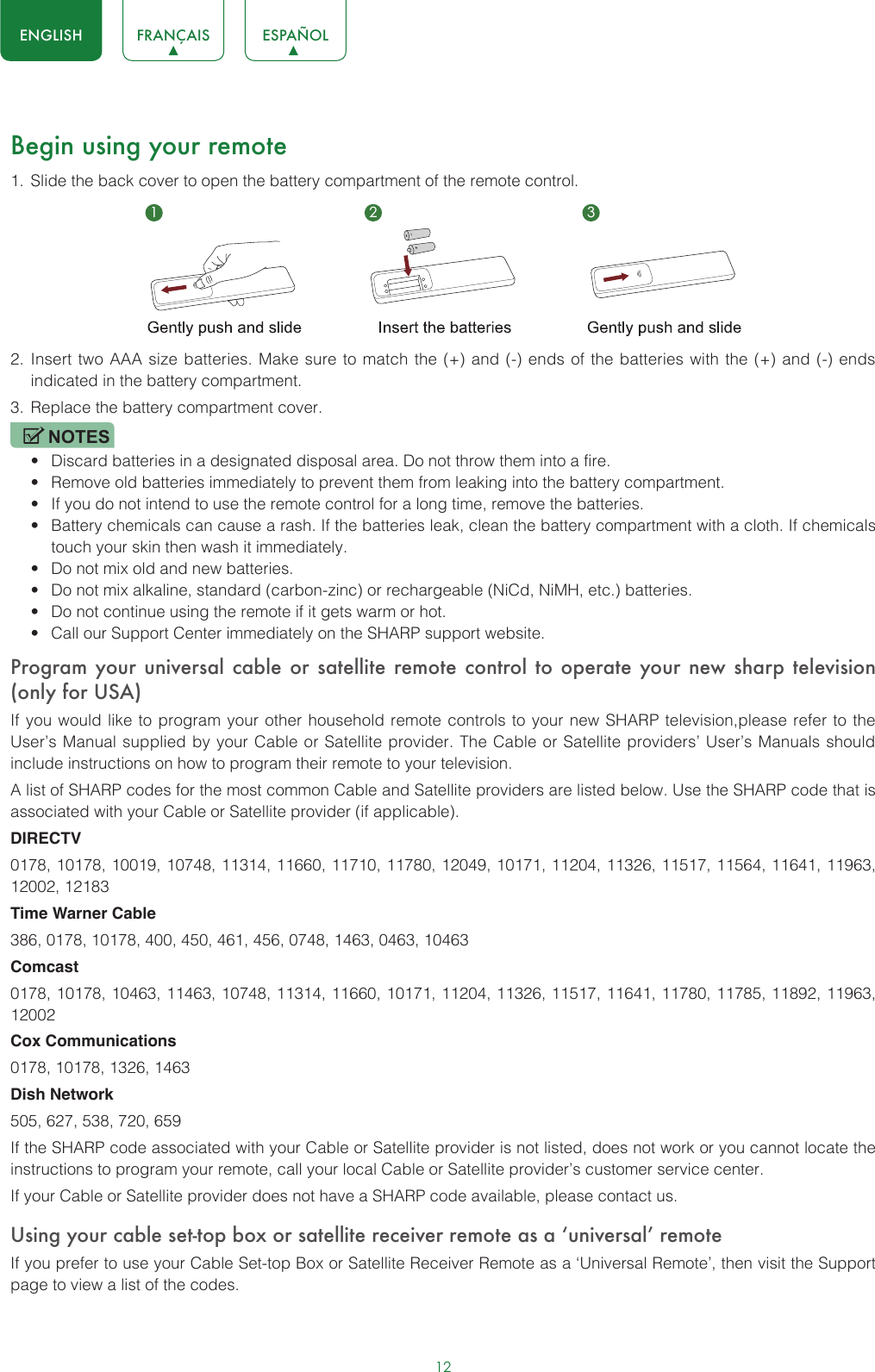 12ENGLISH FRANÇAIS ESPAÑOLBegin using your remote1.  Slide the back cover to open the battery compartment of the remote control. 2.  Insert two AAA size batteries. Make sure to match the (+) and (-) ends of the batteries with the (+) and (-) ends indicated in the battery compartment. 3.  Replace the battery compartment cover.NOTES• Discard batteries in a designated disposal area. Do not throw them into a fire.• Remove old batteries immediately to prevent them from leaking into the battery compartment.• If you do not intend to use the remote control for a long time, remove the batteries. • Battery chemicals can cause a rash. If the batteries leak, clean the battery compartment with a cloth. If chemicals touch your skin then wash it immediately.• Do not mix old and new batteries.• Do not mix alkaline, standard (carbon-zinc) or rechargeable (NiCd, NiMH, etc.) batteries.• Do not continue using the remote if it gets warm or hot.• Call our Support Center immediately on the SHARP support website.Program your universal cable or satellite remote control to operate your new sharp television (only for USA)If you would like to program your other household remote controls to your new SHARP television,please refer to the User’s Manual supplied by your Cable or Satellite provider. The Cable or Satellite providers’ User’s Manuals should include instructions on how to program their remote to your television.A list of SHARP codes for the most common Cable and Satellite providers are listed below. Use the SHARP code that is associated with your Cable or Satellite provider (if applicable).DIRECTV0178, 10178, 10019, 10748, 11314, 11660, 11710, 11780, 12049, 10171, 11204, 11326, 11517, 11564, 11641, 11963, 12002, 12183Time Warner Cable386, 0178, 10178, 400, 450, 461, 456, 0748, 1463, 0463, 10463Comcast0178, 10178, 10463, 11463, 10748, 11314, 11660, 10171, 11204, 11326, 11517, 11641, 11780, 11785, 11892, 11963, 12002Cox Communications0178, 10178, 1326, 1463Dish Network505, 627, 538, 720, 659If the SHARP code associated with your Cable or Satellite provider is not listed, does not work or you cannot locate the instructions to program your remote, call your local Cable or Satellite provider’s customer service center.If your Cable or Satellite provider does not have a SHARP code available, please contact us.Using your cable set-top box or satellite receiver remote as a ‘universal’ remoteIf you prefer to use your Cable Set-top Box or Satellite Receiver Remote as a ‘Universal Remote’, then visit the Support page to view a list of the codes.1 2 3