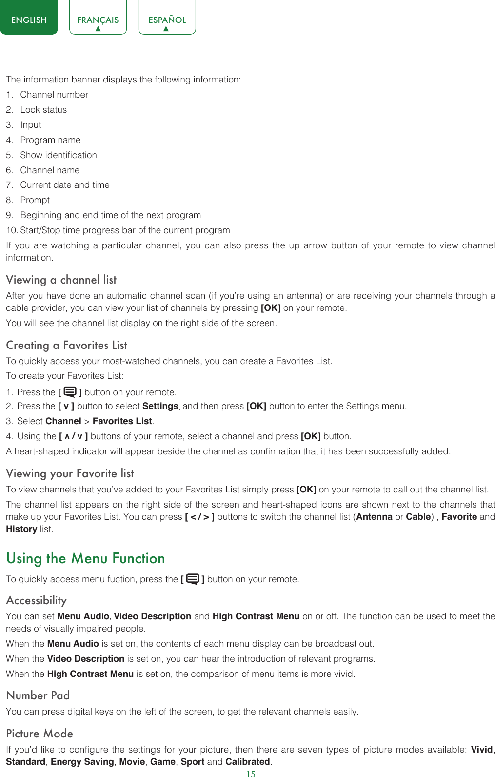15ENGLISH FRANÇAIS ESPAÑOLThe information banner displays the following information:1.  Channel number2.  Lock status3.  Input4.  Program name5.  Show identification6.  Channel name7.  Current date and time8.  Prompt9.  Beginning and end time of the next program10. Start/Stop time progress bar of the current programIf you are watching a particular channel, you can also press the up arrow button of your remote to view channel information.Viewing a channel listAfter you have done an automatic channel scan (if you’re using an antenna) or are receiving your channels through a cable provider, you can view your list of channels by pressing [OK] on your remote.You will see the channel list display on the right side of the screen.Creating a Favorites ListTo quickly access your most-watched channels, you can create a Favorites List.To create your Favorites List:1.  Press the [   ] button on your remote.2.  Press the [ v ] button to select Settings, and then press [OK] button to enter the Settings menu.3.  Select Channel &gt; Favorites List.4.  Using the [ v / v ] buttons of your remote, select a channel and press [OK] button.A heart-shaped indicator will appear beside the channel as confirmation that it has been successfully added.Viewing your Favorite listTo view channels that you’ve added to your Favorites List simply press [OK] on your remote to call out the channel list.The channel list appears on the right side of the screen and heart-shaped icons are shown next to the channels that make up your Favorites List. You can press [ &lt; / &gt; ] buttons to switch the channel list (Antenna or Cable) , Favorite and History list.Using the Menu FunctionTo quickly access menu fuction, press the [   ] button on your remote.Accessibility You can set Menu Audio, Video Description and High Contrast Menu on or off. The function can be used to meet the needs of visually impaired people.When the Menu Audio is set on, the contents of each menu display can be broadcast out.When the Video Description is set on, you can hear the introduction of relevant programs.When the High Contrast Menu is set on, the comparison of menu items is more vivid.Number PadYou can press digital keys on the left of the screen, to get the relevant channels easily.Picture ModeIf you’d like to configure the settings for your picture, then there are seven types of picture modes available: Vivid, Standard, Energy Saving, Movie, Game, Sport and Calibrated. 