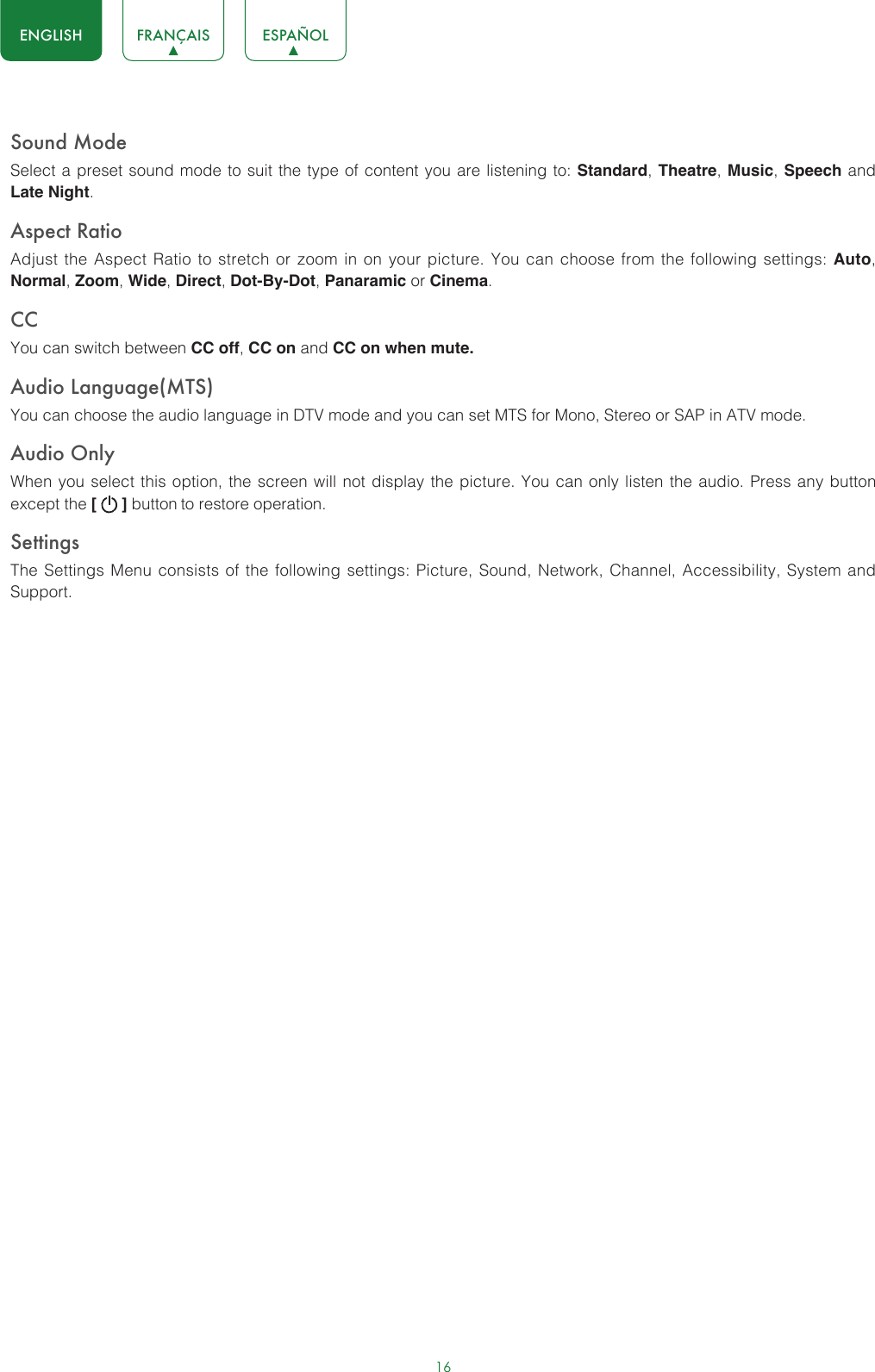 16ENGLISH FRANÇAIS ESPAÑOLSound ModeSelect a preset sound mode to suit the type of content you are listening to: Standard, Theatre, Music, Speech and Late Night.Aspect RatioAdjust the Aspect Ratio to stretch or zoom in on your picture. You can choose from the following settings: Auto, Normal, Zoom, Wide, Direct, Dot-By-Dot, Panaramic or Cinema.CC You can switch between CC off, CC on and CC on when mute.Audio Language(MTS)You can choose the audio language in DTV mode and you can set MTS for Mono, Stereo or SAP in ATV mode.Audio OnlyWhen you select this option, the screen will not display the picture. You can only listen the audio. Press any button except the [   ] button to restore operation.SettingsThe Settings Menu consists of the following settings: Picture, Sound, Network, Channel, Accessibility, System and Support.
