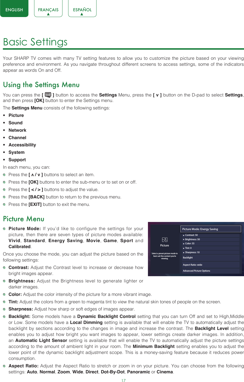 17ENGLISH FRANÇAIS ESPAÑOLBasic Settings Your SHARP TV comes with many TV setting features to allow you to customize the picture based on your viewing preference and environment. As you navigate throughout different screens to access settings, some of the indicators appear as words On and Off. Using the Settings MenuYou can press the [   ] button to access the Settings Menu, press the [ v ] button on the D-pad to select Settings, and then press [OK] button to enter the Settings menu.The Settings Menu consists of the following settings: • Picture• Sound• Network• Channel• Accessibility• System• SupportIn each menu, you can:  Press the [ v / v ] buttons to select an item.   Press the [OK] buttons to enter the sub-menu or to set on or off.   Press the [ &lt; / &gt; ] buttons to adjust the value.  Press the [BACK] button to return to the previous menu.  Press the [EXIT] button to exit the menu.Picture Menu Picture Mode: If you’d like to configure the settings for your picture, then there are seven types of picture modes available: Vivid,  Standard,  Energy Saving,  Movie,  Game,  Sport and Calibrated. Once you choose the mode, you can adjust the picture based on the following settings: Contrast: Adjust the Contrast level to increase or decrease how bright images appear. Brightness: Adjust the Brightness level to generate lighter or darker images. Color: Adjust the color intensity of the picture for a more vibrant image. Tint: Adjust the colors from a green to magenta tint to view the natural skin tones of people on the screen. Sharpness: Adjust how sharp or soft edges of images appear. Backlight: Some models have a Dynamic Backlight Control setting that you can turn Off and set to High,Middle  or Low. Some models have a Local Dimming setting is available that will enable the TV to automatically adjust the backlight by sections according to the changes in image and increase the contrast. The Backlight Level setting enables you to adjust how bright you want images to appear, lower settings create darker images. In addition, an Automatic Light Sensor setting is available that will enable the TV to automatically adjust the picture settings according to the amount of ambient light in your room. The Minimum Backlight setting enables you to adjust the lower point of the dynamic backlight adjustment scope. This is a money-saving feature because it reduces power consumption. Aspect Ratio: Adjust the Aspect Ratio to stretch or zoom in on your picture. You can choose from the following settings: Auto, Normal, Zoom, Wide, Direct, Dot-By-Dot, Panoramic or Cinema. Picture Mode: Energy Saving• Contrast: 50PictureSelect a preset picture mode to best suit the content you’re viewing.• Brightness: 50• Color: 55• Tint: 0• Sharpness: 10Aspect Ratio: wideAdvanced Picture OptionsBacklight 