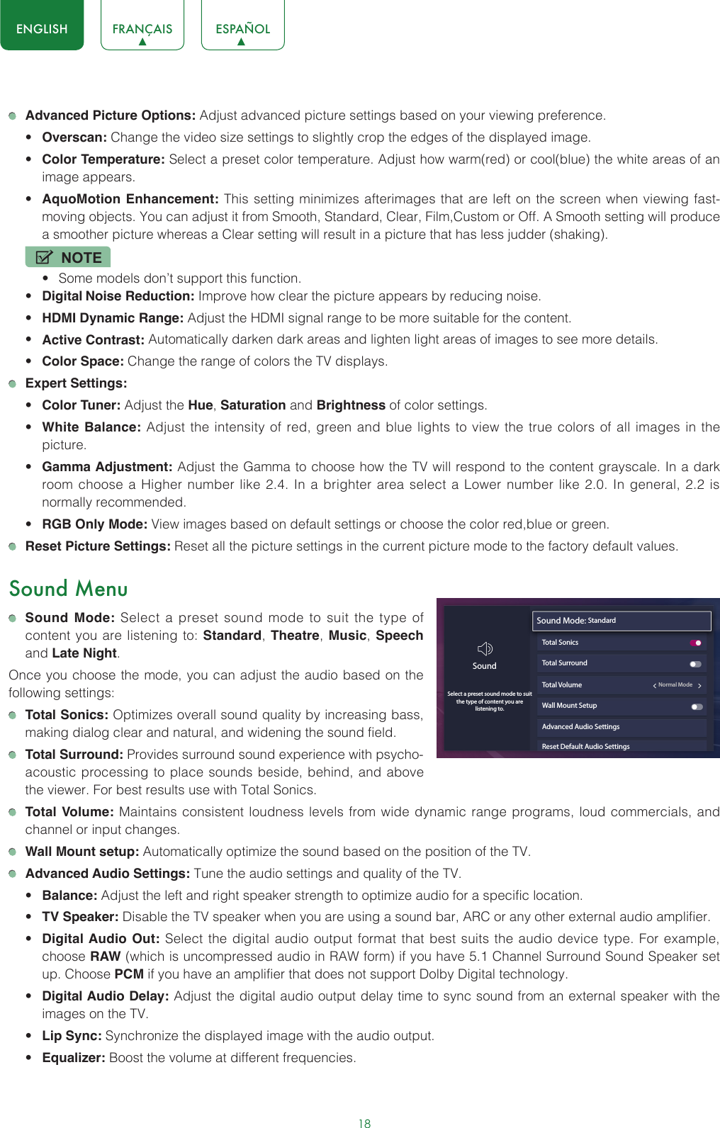 18ENGLISH FRANÇAIS ESPAÑOL Advanced Picture Options: Adjust advanced picture settings based on your viewing preference.• Overscan: Change the video size settings to slightly crop the edges of the displayed image.• Color Temperature: Select a preset color temperature. Adjust how warm(red) or cool(blue) the white areas of an image appears.• AquoMotion Enhancement: This setting minimizes afterimages that are left on the screen when viewing fast-moving objects. You can adjust it from Smooth, Standard, Clear, Film,Custom or Off. A Smooth setting will produce a smoother picture whereas a Clear setting will result in a picture that has less judder (shaking). NOTE• Some models don’t support this function.• Digital Noise Reduction: Improve how clear the picture appears by reducing noise.• HDMI Dynamic Range: Adjust the HDMI signal range to be more suitable for the content.• Active Contrast: Automatically darken dark areas and lighten light areas of images to see more details.• Color Space: Change the range of colors the TV displays. Expert Settings: • Color Tuner: Adjust the Hue, Saturation and Brightness of color settings.• White Balance: Adjust the intensity of red, green and blue lights to view the true colors of all images in the picture.• Gamma Adjustment: Adjust the Gamma to choose how the TV will respond to the content grayscale. In a dark room choose a Higher number like 2.4. In a brighter area select a Lower number like 2.0. In general, 2.2 is normally recommended.• RGB Only Mode: View images based on default settings or choose the color red,blue or green. Reset Picture Settings: Reset all the picture settings in the current picture mode to the factory default values.Sound Menu Sound Mode: Select a preset sound mode to suit the type of content you are listening to: Standard, Theatre,  Music, Speech and Late Night.Once you choose the mode, you can adjust the audio based on the following settings: Total Sonics: Optimizes overall sound quality by increasing bass, making dialog clear and natural, and widening the sound field.  Total Surround: Provides surround sound experience with psycho-acoustic processing to place sounds beside, behind, and above the viewer. For best results use with Total Sonics.  Total Volume: Maintains consistent loudness levels from wide dynamic range programs, loud commercials, and channel or input changes.  Wall Mount setup: Automatically optimize the sound based on the position of the TV. Advanced Audio Settings: Tune the audio settings and quality of the TV.• Balance: Adjust the left and right speaker strength to optimize audio for a specific location.• TV Speaker: Disable the TV speaker when you are using a sound bar, ARC or any other external audio amplifier.• Digital Audio Out: Select the digital audio output format that best suits the audio device type. For example, choose RAW (which is uncompressed audio in RAW form) if you have 5.1 Channel Surround Sound Speaker set up. Choose PCM if you have an amplifier that does not support Dolby Digital technology.• Digital Audio Delay: Adjust the digital audio output delay time to sync sound from an external speaker with the images on the TV.• Lip Sync: Synchronize the displayed image with the audio output.• Equalizer: Boost the volume at different frequencies.Sound Mode: StandardTotal SonicsTotal SurroundTotal Volume                                                 Normal ModeWall Mount SetupAdvanced Audio SettingsReset Default Audio SettingsSoundSelect a preset sound mode to suitthe type of content you are listening to.