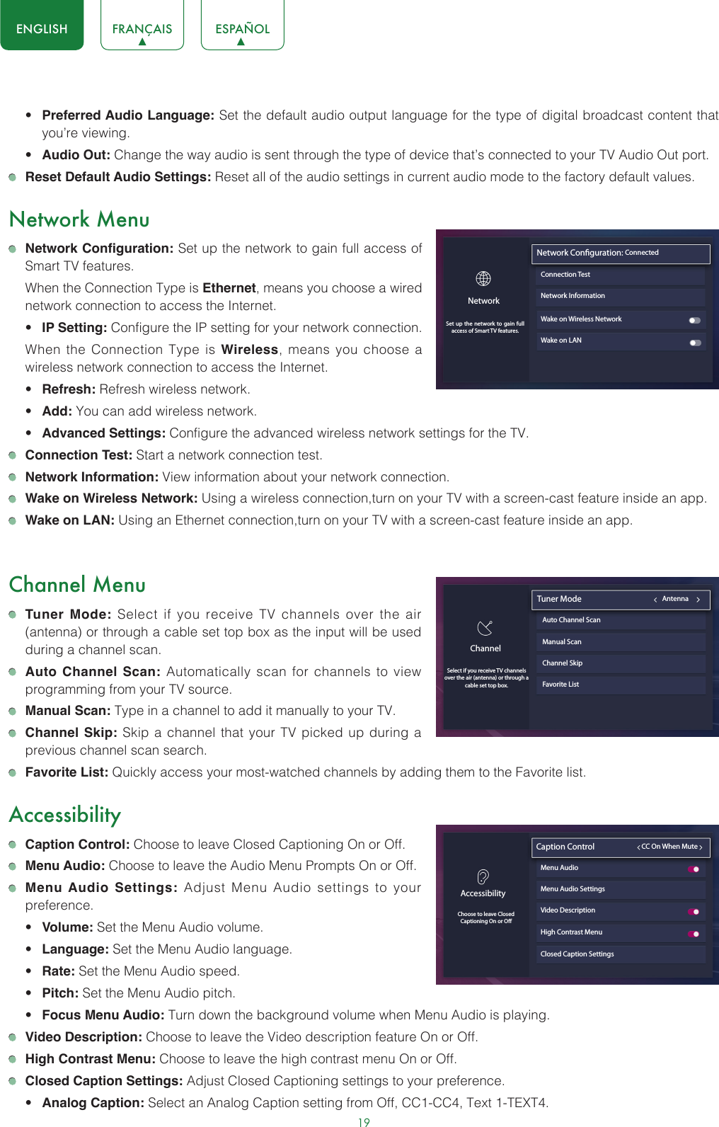 19ENGLISH FRANÇAIS ESPAÑOL• Preferred Audio Language: Set the default audio output language for the type of digital broadcast content that you’re viewing.• Audio Out: Change the way audio is sent through the type of device that’s connected to your TV Audio Out port.  Reset Default Audio Settings: Reset all of the audio settings in current audio mode to the factory default values.Network Menu Network Configuration: Set up the network to gain full access of Smart TV features.  When the Connection Type is Ethernet, means you choose a wired network connection to access the Internet.• IP Setting: Configure the IP setting for your network connection.  When the Connection Type is Wireless, means you choose a wireless network connection to access the Internet.• Refresh: Refresh wireless network.• Add: You can add wireless network.• Advanced Settings: Configure the advanced wireless network settings for the TV. Connection Test: Start a network connection test. Network Information: View information about your network connection. Wake on Wireless Network: Using a wireless connection,turn on your TV with a screen-cast feature inside an app. Wake on LAN: Using an Ethernet connection,turn on your TV with a screen-cast feature inside an app.Channel Menu Tuner Mode: Select if you receive TV channels over the air (antenna) or through a cable set top box as the input will be used during a channel scan. Auto Channel Scan: Automatically scan for channels to view programming from your TV source. Manual Scan: Type in a channel to add it manually to your TV. Channel Skip: Skip a channel that your TV picked up during a previous channel scan search. Favorite List: Quickly access your most-watched channels by adding them to the Favorite list.Accessibility Caption Control: Choose to leave Closed Captioning On or Off. Menu Audio: Choose to leave the Audio Menu Prompts On or Off. Menu Audio Settings: Adjust Menu Audio settings to your preference. • Volume: Set the Menu Audio volume.• Language: Set the Menu Audio language.• Rate: Set the Menu Audio speed.• Pitch: Set the Menu Audio pitch.• Focus Menu Audio: Turn down the background volume when Menu Audio is playing. Video Description: Choose to leave the Video description feature On or Off. High Contrast Menu: Choose to leave the high contrast menu On or Off. Closed Caption Settings: Adjust Closed Captioning settings to your preference.• Analog Caption: Select an Analog Caption setting from Off, CC1-CC4, Text 1-TEXT4.Network InformationWake on Wireless NetworkWake on LANNetwork Conguration: ConnectedConnection TestNetworkSet up the network to gain full access of Smart TV features.Closed Caption SettingsAccessibilityChoose to leave ClosedCaptioning On or OCaption Control                         CC On When MuteMenu Audio Menu Audio SettingsVideo DescriptionHigh Contrast MenuChannelSelect if you receive TV channels over the air (antenna) or through a cable set top box. Tuner Mode                                           AntennaAuto Channel ScanManual ScanChannel SkipFavorite List