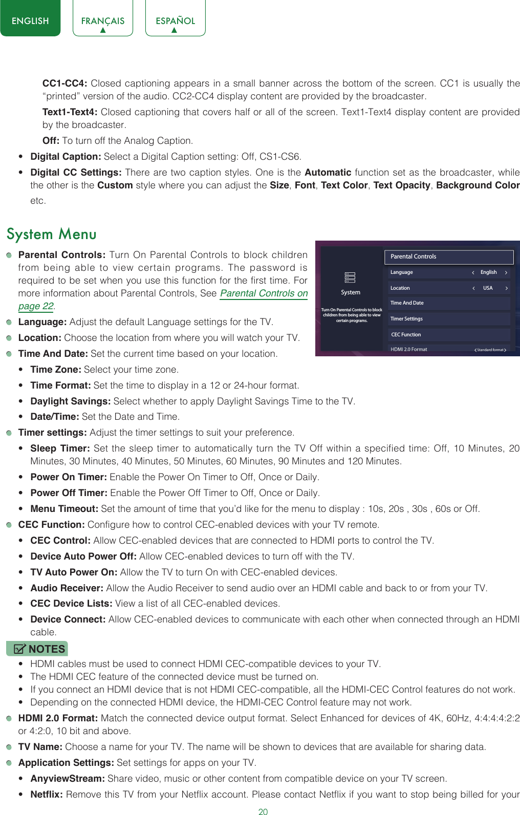 20ENGLISH FRANÇAIS ESPAÑOLCC1-CC4: Closed captioning appears in a small banner across the bottom of the screen. CC1 is usually the “printed” version of the audio. CC2-CC4 display content are provided by the broadcaster.Text1-Text4: Closed captioning that covers half or all of the screen. Text1-Text4 display content are provided by the broadcaster.Off: To turn off the Analog Caption.• Digital Caption: Select a Digital Caption setting: Off, CS1-CS6.• Digital CC Settings: There are two caption styles. One is the Automatic function set as the broadcaster, while the other is the Custom style where you can adjust the Size, Font, Text Color, Text Opacity, Background Color etc.System Menu Parental Controls: Turn On Parental Controls to block children from being able to view certain programs. The password is required to be set when you use this function for the first time. For more information about Parental Controls, See Parental Controls on page 22. Language: Adjust the default Language settings for the TV. Location: Choose the location from where you will watch your TV.  Time And Date: Set the current time based on your location.• Time Zone: Select your time zone.• Time Format: Set the time to display in a 12 or 24-hour format.• Daylight Savings: Select whether to apply Daylight Savings Time to the TV.• Date/Time: Set the Date and Time. Timer settings: Adjust the timer settings to suit your preference.• Sleep Timer: Set the sleep timer to automatically turn the TV Off within a specified time: Off, 10 Minutes, 20 Minutes, 30 Minutes, 40 Minutes, 50 Minutes, 60 Minutes, 90 Minutes and 120 Minutes.• Power On Timer: Enable the Power On Timer to Off, Once or Daily.• Power Off Timer: Enable the Power Off Timer to Off, Once or Daily.• Menu Timeout: Set the amount of time that you’d like for the menu to display : 10s, 20s , 30s , 60s or Off. CEC Function: Configure how to control CEC-enabled devices with your TV remote.• CEC Control: Allow CEC-enabled devices that are connected to HDMI ports to control the TV.• Device Auto Power Off: Allow CEC-enabled devices to turn off with the TV.• TV Auto Power On: Allow the TV to turn On with CEC-enabled devices.• Audio Receiver: Allow the Audio Receiver to send audio over an HDMI cable and back to or from your TV.• CEC Device Lists: View a list of all CEC-enabled devices.• Device Connect: Allow CEC-enabled devices to communicate with each other when connected through an HDMI cable.NOTES• HDMI cables must be used to connect HDMI CEC-compatible devices to your TV.• The HDMI CEC feature of the connected device must be turned on.• If you connect an HDMI device that is not HDMI CEC-compatible, all the HDMI-CEC Control features do not work.• Depending on the connected HDMI device, the HDMI-CEC Control feature may not work. HDMI 2.0 Format: Match the connected device output format. Select Enhanced for devices of 4K, 60Hz, 4:4:4:4:2:2 or 4:2:0, 10 bit and above. TV Name: Choose a name for your TV. The name will be shown to devices that are available for sharing data. Application Settings: Set settings for apps on your TV.• AnyviewStream: Share video, music or other content from compatible device on your TV screen.• Netflix: Remove this TV from your Netflix account. Please contact Netflix if you want to stop being billed for your SystemTurn On Parental Controls to block children from being able to view certain programs.Parental Controls                               Language                                                            EnglishLocation                                                                 USATime And DateTimer SettingsCEC Function