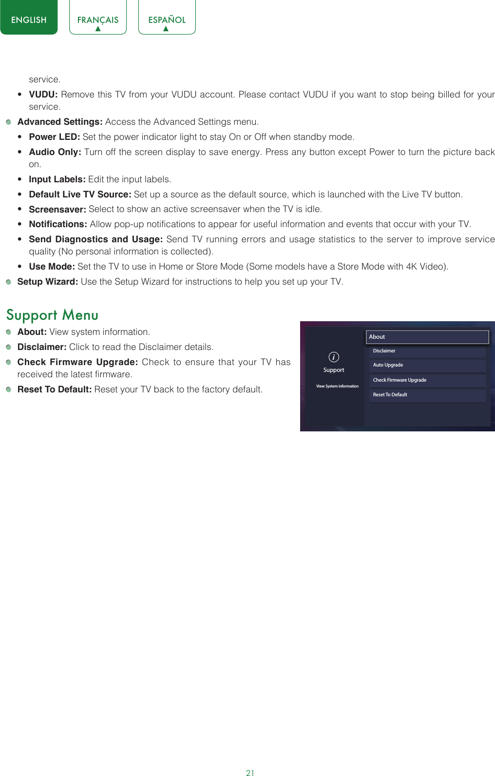 21ENGLISH FRANÇAIS ESPAÑOLservice.• VUDU: Remove this TV from your VUDU account. Please contact VUDU if you want to stop being billed for your service. Advanced Settings: Access the Advanced Settings menu.• Power LED: Set the power indicator light to stay On or Off when standby mode.• Audio Only: Turn off the screen display to save energy. Press any button except Power to turn the picture back on.• Input Labels: Edit the input labels.• Default Live TV Source: Set up a source as the default source, which is launched with the Live TV button.• Screensaver: Select to show an active screensaver when the TV is idle.• Notifications: Allow pop-up notifications to appear for useful information and events that occur with your TV.• Send Diagnostics and Usage: Send TV running errors and usage statistics to the server to improve service quality (No personal information is collected).• Use Mode: Set the TV to use in Home or Store Mode (Some models have a Store Mode with 4K Video). Setup Wizard: Use the Setup Wizard for instructions to help you set up your TV.Support Menu About: View system information. Disclaimer: Click to read the Disclaimer details. Check Firmware Upgrade: Check to ensure that your TV has received the latest firmware. Reset To Default: Reset your TV back to the factory default.SupportView System informationAbout                               DisclaimerAuto UpgradeCheck Firmware UpgradeReset To Default
