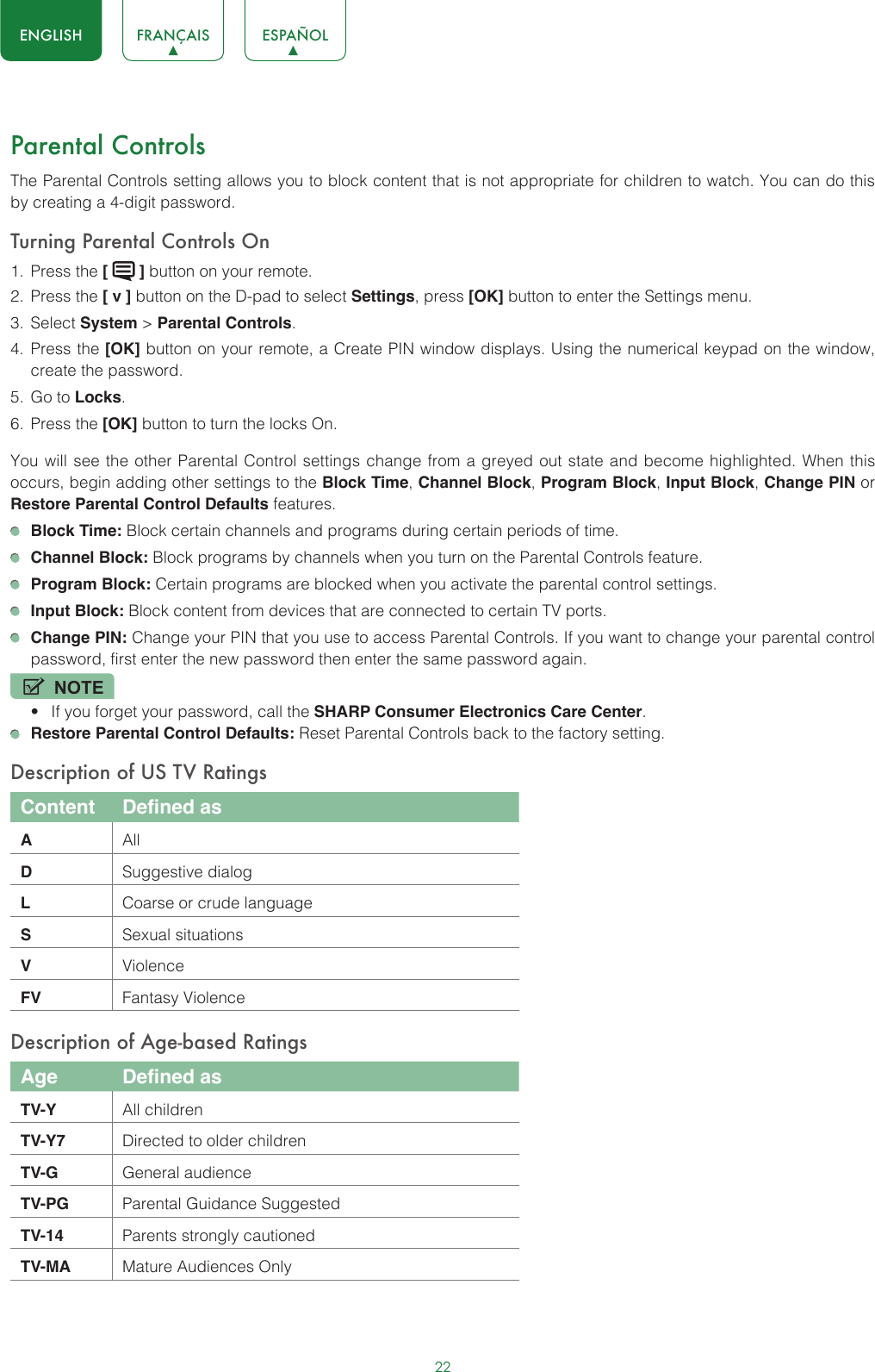 22ENGLISH FRANÇAIS ESPAÑOLParental ControlsThe Parental Controls setting allows you to block content that is not appropriate for children to watch. You can do this by creating a 4-digit password.Turning Parental Controls On1.  Press the [   ] button on your remote.2.  Press the [ v ] button on the D-pad to select Settings, press [OK] button to enter the Settings menu.3.  Select System &gt; Parental Controls.4.  Press the [OK] button on your remote, a Create PIN window displays. Using the numerical keypad on the window, create the password.5.  Go to Locks.6.  Press the [OK] button to turn the locks On. You will see the other Parental Control settings change from a greyed out state and become highlighted. When this occurs, begin adding other settings to the Block Time, Channel Block, Program Block, Input Block, Change PIN or Restore Parental Control Defaults features. Block Time: Block certain channels and programs during certain periods of time. Channel Block: Block programs by channels when you turn on the Parental Controls feature. Program Block: Certain programs are blocked when you activate the parental control settings. Input Block: Block content from devices that are connected to certain TV ports. Change PIN: Change your PIN that you use to access Parental Controls. If you want to change your parental control password, first enter the new password then enter the same password again.NOTE• If you forget your password, call the SHARP Consumer Electronics Care Center. Restore Parental Control Defaults: Reset Parental Controls back to the factory setting.Description of US TV RatingsContent Defined asAAllDSuggestive dialogLCoarse or crude languageSSexual situationsVViolenceFV Fantasy ViolenceDescription of Age-based RatingsAge Defined asTV-Y All childrenTV-Y7 Directed to older childrenTV-G General audienceTV-PG Parental Guidance SuggestedTV-14 Parents strongly cautionedTV-MA Mature Audiences Only