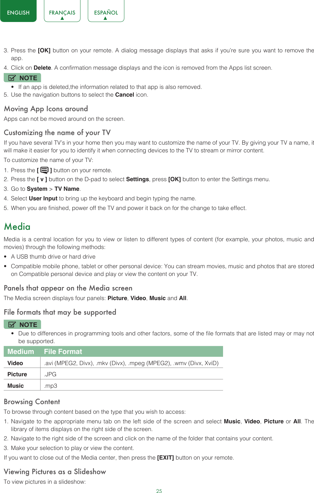 25ENGLISH FRANÇAIS ESPAÑOL3.  Press the [OK] button on your remote. A dialog message displays that asks if you’re sure you want to remove the app.4.  Click on Delete. A confirmation message displays and the icon is removed from the Apps list screen.NOTE• If an app is deleted,the information related to that app is also removed.5.  Use the navigation buttons to select the Cancel icon.Moving App Icons aroundApps can not be moved around on the screen.Customizing the name of your TVIf you have several TV’s in your home then you may want to customize the name of your TV. By giving your TV a name, it will make it easier for you to identify it when connecting devices to the TV to stream or mirror content.To customize the name of your TV: 1.  Press the [   ] button on your remote.2.  Press the [ v ] button on the D-pad to select Settings, press [OK] button to enter the Settings menu.3.  Go to System &gt; TV Name.4.  Select User Input to bring up the keyboard and begin typing the name.5.  When you are finished, power off the TV and power it back on for the change to take effect.MediaMedia is a central location for you to view or listen to different types of content (for example, your photos, music and movies) through the following methods:• A USB thumb drive or hard drive• Compatible mobile phone, tablet or other personal device: You can stream movies, music and photos that are stored on Compatible personal device and play or view the content on your TV.Panels that appear on the Media screenThe Media screen displays four panels: Picture, Video, Music and All.File formats that may be supportedNOTE• Due to differences in programming tools and other factors, some of the file formats that are listed may or may not be supported.Medium File FormatVideo .avi (MPEG2, Divx), .mkv (Divx), .mpeg (MPEG2), .wmv (Divx, XviD)Picture .JPGMusic .mp3Browsing ContentTo browse through content based on the type that you wish to access:1.  Navigate to the appropriate menu tab on the left side of the screen and select Music, Video, Picture or All. The library of items displays on the right side of the screen.2.  Navigate to the right side of the screen and click on the name of the folder that contains your content.3.  Make your selection to play or view the content.If you want to close out of the Media center, then press the [EXIT] button on your remote.Viewing Pictures as a SlideshowTo view pictures in a slideshow: