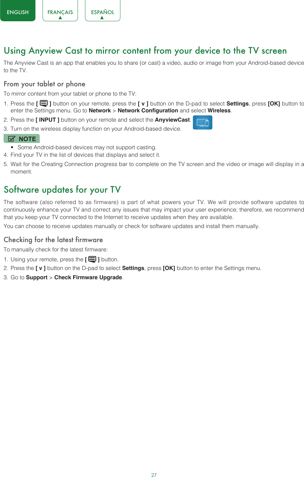 27ENGLISH FRANÇAIS ESPAÑOLUsing Anyview Cast to mirror content from your device to the TV screenThe Anyview Cast is an app that enables you to share (or cast) a video, audio or image from your Android-based device to the TV.From your tablet or phoneTo mirror content from your tablet or phone to the TV:1.  Press the [   ] button on your remote, press the [ v ] button on the D-pad to select Settings, press [OK] button to enter the Settings menu. Go to Network &gt; Network Configuration and select Wireless.2.  Press the [ INPUT ] button on your remote and select the AnyviewCast. 3.  Turn on the wireless display function on your Android-based device.NOTE• Some Android-based devices may not support casting.4.  Find your TV in the list of devices that displays and select it.5.  Wait for the Creating Connection progress bar to complete on the TV screen and the video or image will display in a moment.Software updates for your TVThe software (also referred to as firmware) is part of what powers your TV. We will provide software updates to continuously enhance your TV and correct any issues that may impact your user experience; therefore, we recommend that you keep your TV connected to the Internet to receive updates when they are available.You can choose to receive updates manually or check for software updates and install them manually.Checking for the latest firmwareTo manually check for the latest firmware:1.  Using your remote, press the [   ] button.2.  Press the [ v ] button on the D-pad to select Settings, press [OK] button to enter the Settings menu.3.  Go to Support &gt; Check Firmware Upgrade.