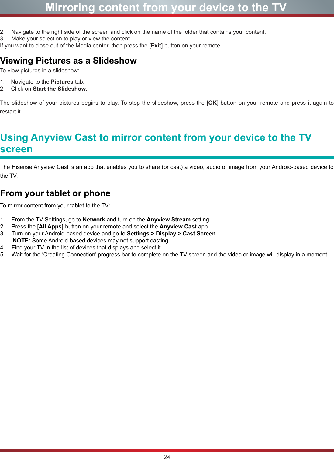 24Mirroring content from your device to the TV2.  Navigate to the right side of the screen and click on the name of the folder that contains your content.3.  Make your selection to play or view the content.If you want to close out of the Media center, then press the [Exit] button on your remote.Viewing Pictures as a SlideshowTo view pictures in a slideshow:1.    Navigate to the Pictures tab.2.    Click on Start the Slideshow.The slideshow of your pictures begins to play. To stop the slideshow, press the [OK] button on your remote and press it again to restart it. Using Anyview Cast to mirror content from your device to the TV screenThe Hisense Anyview Cast is an app that enables you to share (or cast) a video, audio or image from your Android-based device to the TV.From your tablet or phoneTo mirror content from your tablet to the TV:1.  From the TV Settings, go to Network and turn on the Anyview Stream setting.2.  Press the [All Apps] button on your remote and select the Anyview Cast app.3.  Turn on your Android-based device and go to Settings &gt; Display &gt; Cast Screen.           NOTE: Some Android-based devices may not support casting.4.  Find your TV in the list of devices that displays and select it.5.  Wait for the ‘Creating Connection’ progress bar to complete on the TV screen and the video or image will display in a moment.
