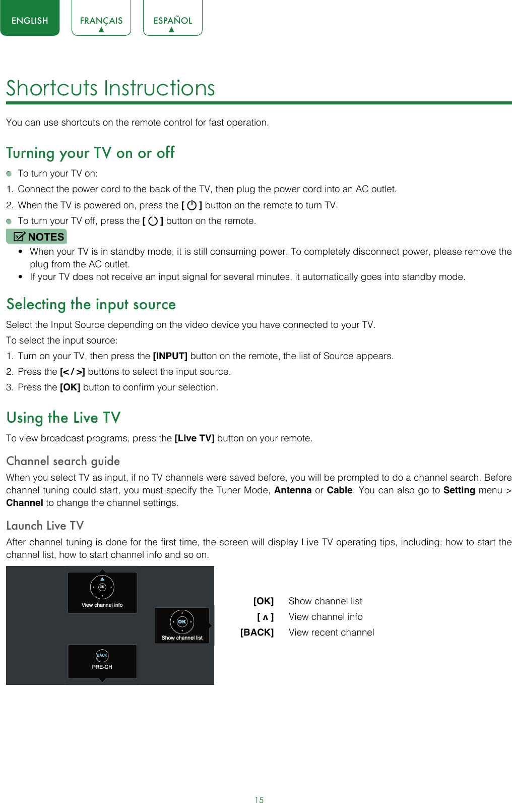 15ENGLISH FRANÇAIS ESPAÑOLShortcuts Instructions You can use shortcuts on the remote control for fast operation. Turning your TV on or off  To turn your TV on:1.  Connect the power cord to the back of the TV, then plug the power cord into an AC outlet.2.  When the TV is powered on, press the [   ] button on the remote to turn TV.  To turn your TV off, press the [   ] button on the remote.NOTES• When your TV is in standby mode, it is still consuming power. To completely disconnect power, please remove the  plug from the AC outlet.• If your TV does not receive an input signal for several minutes, it automatically goes into standby mode.Selecting the input sourceSelect the Input Source depending on the video device you have connected to your TV.To select the input source:1.  Turn on your TV, then press the [INPUT] button on the remote, the list of Source appears.2.  Press the [&lt; / &gt;] buttons to select the input source.3.  Press the [OK] button to confirm your selection.Using the Live TVTo view broadcast programs, press the [Live TV] button on your remote.Channel search guideWhen you select TV as input, if no TV channels were saved before, you will be prompted to do a channel search. Before channel tuning could start, you must specify the Tuner Mode, Antenna or Cable. You can also go to Setting menu &gt; Channel to change the channel settings.Launch Live TVAfter channel tuning is done for the first time, the screen will display Live TV operating tips, including: how to start the channel list, how to start channel info and so on.  [OK]   Show channel list [ v ]   View channel info [BACK]   View recent channelView channel infoPRE-CHShow channel listOKOKBACK