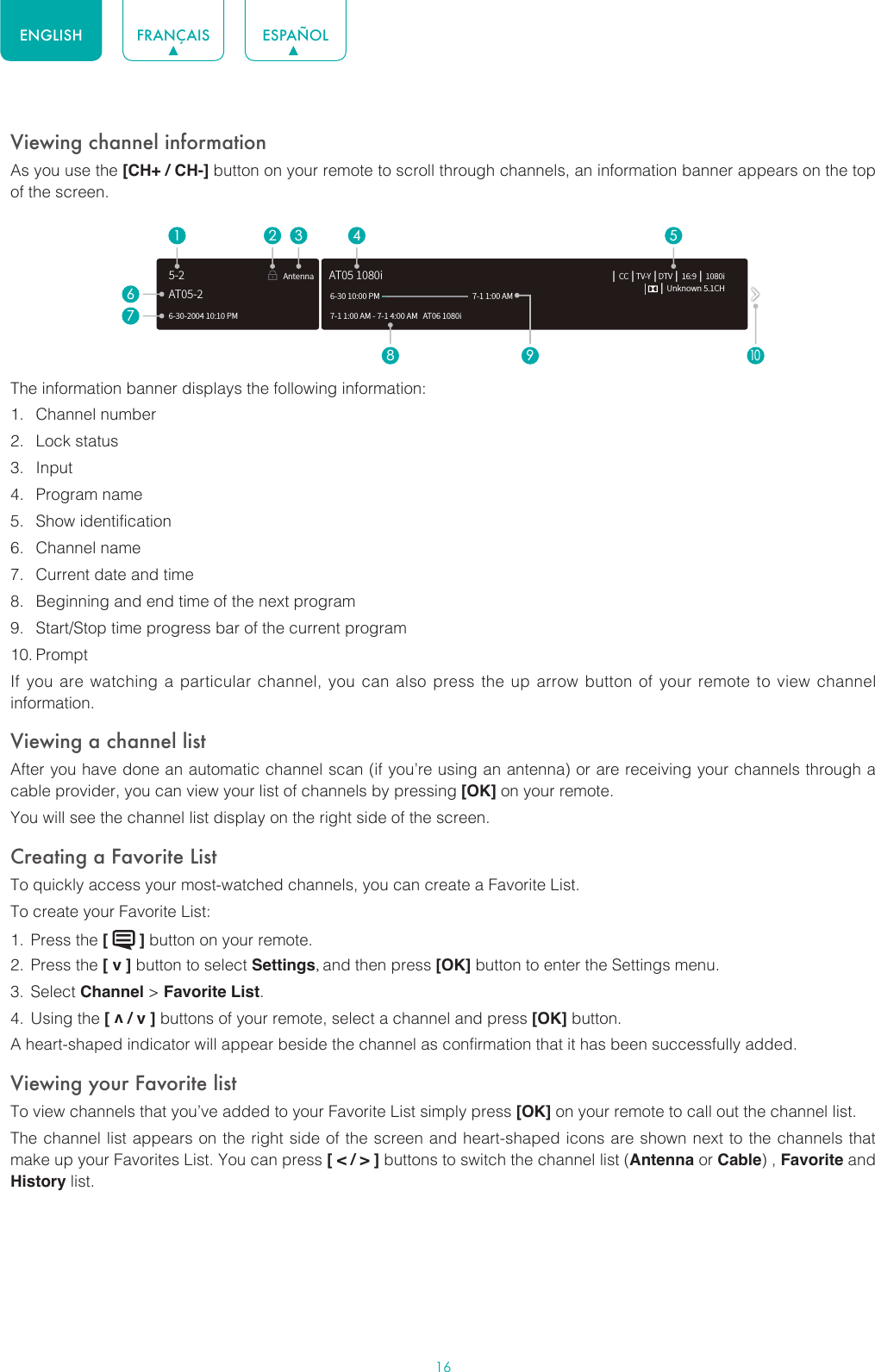 16ENGLISH FRANÇAIS ESPAÑOLViewing channel informationAs you use the [CH+ / CH-] button on your remote to scroll through channels, an information banner appears on the top of the screen.The information banner displays the following information:1.  Channel number2.  Lock status3.  Input4.  Program name5.  Show identification6.  Channel name7.  Current date and time8.  Beginning and end time of the next program9.  Start/Stop time progress bar of the current program10. PromptIf you are watching a particular channel, you can also press the up arrow button of your remote to view channel information.Viewing a channel listAfter you have done an automatic channel scan (if you’re using an antenna) or are receiving your channels through a cable provider, you can view your list of channels by pressing [OK] on your remote.You will see the channel list display on the right side of the screen.Creating a Favorite ListTo quickly access your most-watched channels, you can create a Favorite List.To create your Favorite List:1.  Press the [   ] button on your remote.2.  Press the [ v ] button to select Settings, and then press [OK] button to enter the Settings menu.3.  Select Channel &gt; Favorite List.4.  Using the [ v / v ] buttons of your remote, select a channel and press [OK] button.A heart-shaped indicator will appear beside the channel as confirmation that it has been successfully added.Viewing your Favorite listTo view channels that you’ve added to your Favorite List simply press [OK] on your remote to call out the channel list.The channel list appears on the right side of the screen and heart-shaped icons are shown next to the channels that make up your Favorites List. You can press [ &lt; / &gt; ] buttons to switch the channel list (Antenna or Cable) , Favorite and History list.6-30-2004 10:10 PMAntenna │ CC │TV-Y │DTV │ 16:9 │ 1080i     │ Unknown 5.1CH7-1 1:00 AM - 7-1 4:00 AM   AT06 1080iAT05 1080i6-30 10:00 PM                                                    7-1 1:00 AM1672 3 4 58 9AT05-25-210