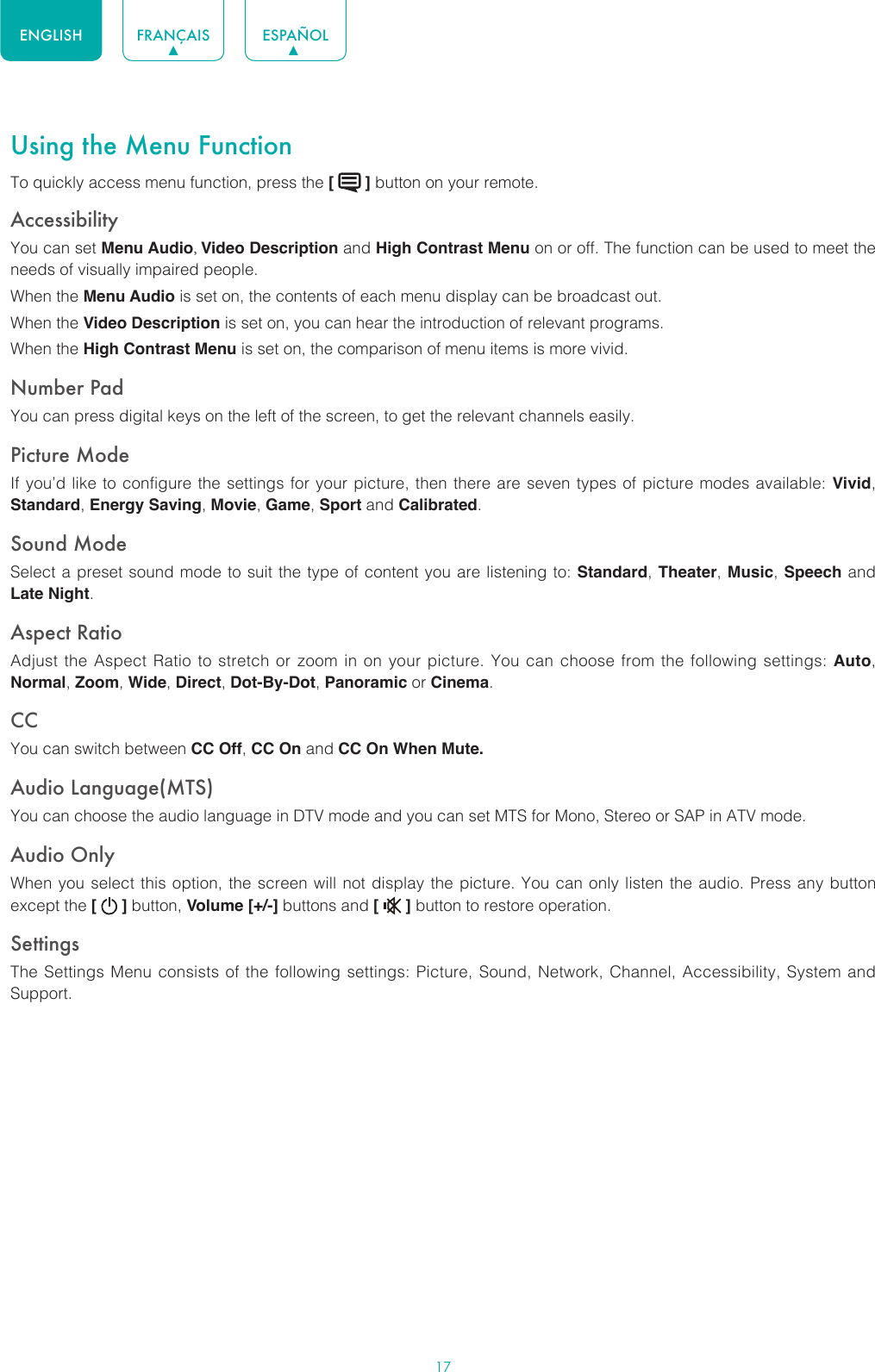 17ENGLISH FRANÇAIS ESPAÑOLUsing the Menu FunctionTo quickly access menu function, press the [   ] button on your remote.Accessibility You can set Menu Audio, Video Description and High Contrast Menu on or off. The function can be used to meet the needs of visually impaired people.When the Menu Audio is set on, the contents of each menu display can be broadcast out.When the Video Description is set on, you can hear the introduction of relevant programs.When the High Contrast Menu is set on, the comparison of menu items is more vivid.Number PadYou can press digital keys on the left of the screen, to get the relevant channels easily.Picture ModeIf you’d like to configure the settings for your picture, then there are seven types of picture modes available: Vivid, Standard, Energy Saving, Movie, Game, Sport and Calibrated. Sound ModeSelect a preset sound mode to suit the type of content you are listening to: Standard, Theater, Music, Speech and Late Night.Aspect RatioAdjust the Aspect Ratio to stretch or zoom in on your picture. You can choose from the following settings: Auto, Normal, Zoom, Wide, Direct, Dot-By-Dot, Panoramic or Cinema.CC You can switch between CC Off, CC On and CC On When Mute.Audio Language(MTS)You can choose the audio language in DTV mode and you can set MTS for Mono, Stereo or SAP in ATV mode.Audio OnlyWhen you select this option, the screen will not display the picture. You can only listen the audio. Press any button except the [   ] button, Volume [+/-] buttons and [   ] button to restore operation.SettingsThe Settings Menu consists of the following settings: Picture, Sound, Network, Channel, Accessibility, System and Support.