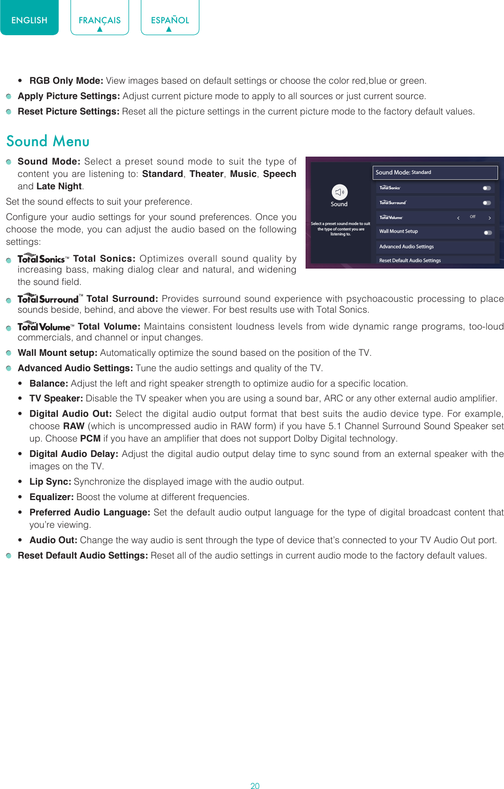 20ENGLISH FRANÇAIS ESPAÑOL• RGB Only Mode: View images based on default settings or choose the color red,blue or green. Apply Picture Settings: Adjust current picture mode to apply to all sources or just current source. Reset Picture Settings: Reset all the picture settings in the current picture mode to the factory default values.Sound Menu Sound Mode: Select a preset sound mode to suit the type of content you are listening to: Standard, Theater,  Music, Speech and Late Night.Set the sound effects to suit your preference.Configure your audio settings for your sound preferences. Once you choose the mode, you can adjust the audio based on the following settings:    Total Sonics: Optimizes overall sound quality by increasing bass, making dialog clear and natural, and widening the sound field.    Total Surround: Provides surround sound experience with psychoacoustic processing to place sounds beside, behind, and above the viewer. For best results use with Total Sonics.    Total Volume: Maintains consistent loudness levels from wide dynamic range programs, too-loud commercials, and channel or input changes.   Wall Mount setup: Automatically optimize the sound based on the position of the TV. Advanced Audio Settings: Tune the audio settings and quality of the TV.• Balance: Adjust the left and right speaker strength to optimize audio for a specific location.• TV Speaker: Disable the TV speaker when you are using a sound bar, ARC or any other external audio amplifier.• Digital Audio Out: Select the digital audio output format that best suits the audio device type. For example, choose RAW (which is uncompressed audio in RAW form) if you have 5.1 Channel Surround Sound Speaker set up. Choose PCM if you have an amplifier that does not support Dolby Digital technology.• Digital Audio Delay: Adjust the digital audio output delay time to sync sound from an external speaker with the images on the TV.• Lip Sync: Synchronize the displayed image with the audio output.• Equalizer: Boost the volume at different frequencies.• Preferred Audio Language: Set the default audio output language for the type of digital broadcast content that you’re viewing.• Audio Out: Change the way audio is sent through the type of device that’s connected to your TV Audio Out port.  Reset Default Audio Settings: Reset all of the audio settings in current audio mode to the factory default values.wyx