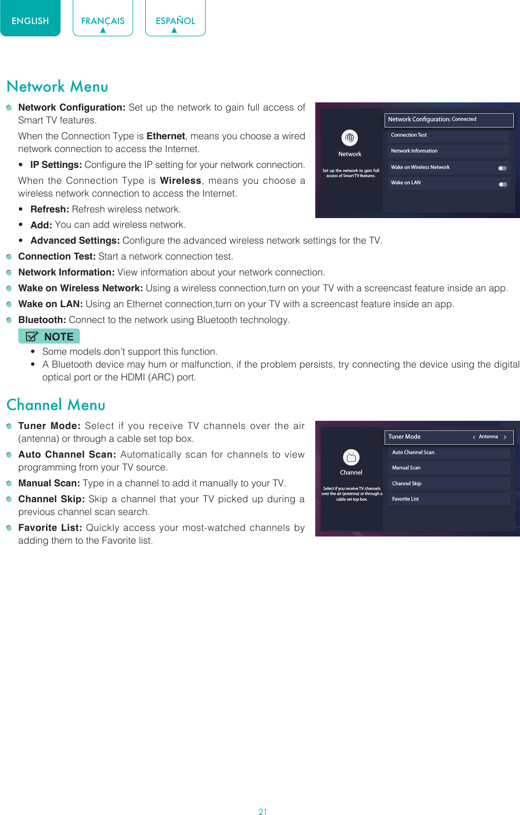 21ENGLISH FRANÇAIS ESPAÑOLNetwork Menu Network Configuration: Set up the network to gain full access of Smart TV features.  When the Connection Type is Ethernet, means you choose a wired network connection to access the Internet.• IP Settings: Configure the IP setting for your network connection.  When the Connection Type is Wireless, means you choose a wireless network connection to access the Internet.• Refresh: Refresh wireless network.• Add: You can add wireless network.• Advanced Settings: Configure the advanced wireless network settings for the TV. Connection Test: Start a network connection test. Network Information: View information about your network connection. Wake on Wireless Network: Using a wireless connection,turn on your TV with a screencast feature inside an app. Wake on LAN: Using an Ethernet connection,turn on your TV with a screencast feature inside an app. Bluetooth: Connect to the network using Bluetooth technology.NOTE• Some models don’t support this function.• A Bluetooth device may hum or malfunction, if the problem persists, try connecting the device using the digital optical port or the HDMI (ARC) port.Channel Menu Tuner Mode: Select if you receive TV channels over the air (antenna) or through a cable set top box. Auto Channel Scan: Automatically scan for channels to view programming from your TV source. Manual Scan: Type in a channel to add it manually to your TV. Channel Skip: Skip a channel that your TV picked up during a previous channel scan search. Favorite List: Quickly access your most-watched channels by adding them to the Favorite list. ChannelAntenna