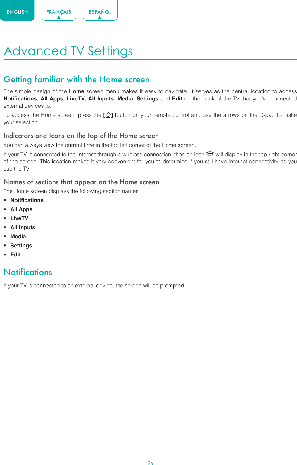 26ENGLISH FRANÇAIS ESPAÑOLAdvanced TV Settings Getting familiar with the Home screenThe simple design of the Home screen menu makes it easy to navigate. It serves as the central location to access Notifications, All Apps, LiveTV, All Inputs, Media, Settings and Edit on the back of the TV that you’ve connected external devices to.To access the Home screen, press the [] button on your remote control and use the arrows on the D-pad to make your selection.Indicators and Icons on the top of the Home screenYou can always view the current time in the top left corner of the Home screen.If your TV is connected to the Internet through a wireless connection, then an icon   will display in the top right corner of the screen. This location makes it very convenient for you to determine if you still have Internet connectivity as you use the TV. Names of sections that appear on the Home screenThe Home screen displays the following section names:• Notifications• All Apps• LiveTV• All Inputs• Media• Settings• EditNotificationsIf your TV is connected to an external device, the screen will be prompted.